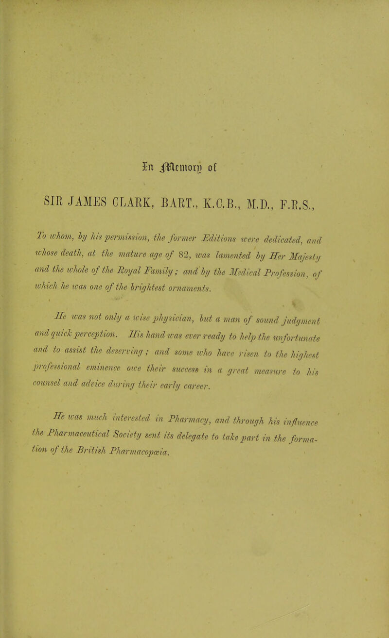In iWcmorn of SIR JAMES CLARK, BART., K.C.B., M.D., O.S„ to whom, by his permission, the former Editions were dedicated, and whose death, at the mature age of 82, was lamented by Her Majesty and the whole of the Royal Family; and by the Medical Profession, of which he was one of the brightest ornaments. He was not only a wise physician, but a man of sound judgment and quick perception. Ms hand was ever ready to help the unfortunate and to assist the deserving ; and some who have risen to the highest professional eminence owe their success in a great measure to his counsel and advice during their early career. He was much interested in Pharmacy, and through his influence the Pharmaceutical Society sent its delegate to take part in the forma- Hon of the British Pharmacopoeia.