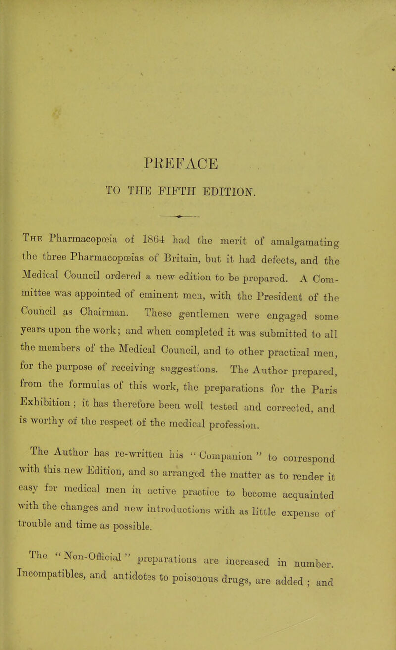 TO THE FIFTH EDITION. The Pharmacopoeia of 1864 had the merit of amal<?amatin o- (he three Pharmacopoeias of Britain, but it had defects, and the Medical Council ordered a new edition to be prepared. A Com - mittee was appointed of eminent men, with the President of the Council as Chairman. These gentlemen were engaged some years upon the work; and when completed it was submitted to all the members of the Medical Council, and to other practical men, for the purpose of receiving suggestions. The Author prepared, from the formulas of this work, the preparations for the Paris Exhibition; it has therefore been well tested and corrected, and is worthy of the respect of the medical profession. The Author has re-written Ins » Companion to correspond with this new Edition, and so arranged the matter as to render it easy for medical men in active practice to become acquainted with the changes and new introductions with as little expense of trouble and time as possible. The «Non-Official» preparations are increased in number Incompatibles, and antidotes to poisonous drugs, are added ; and