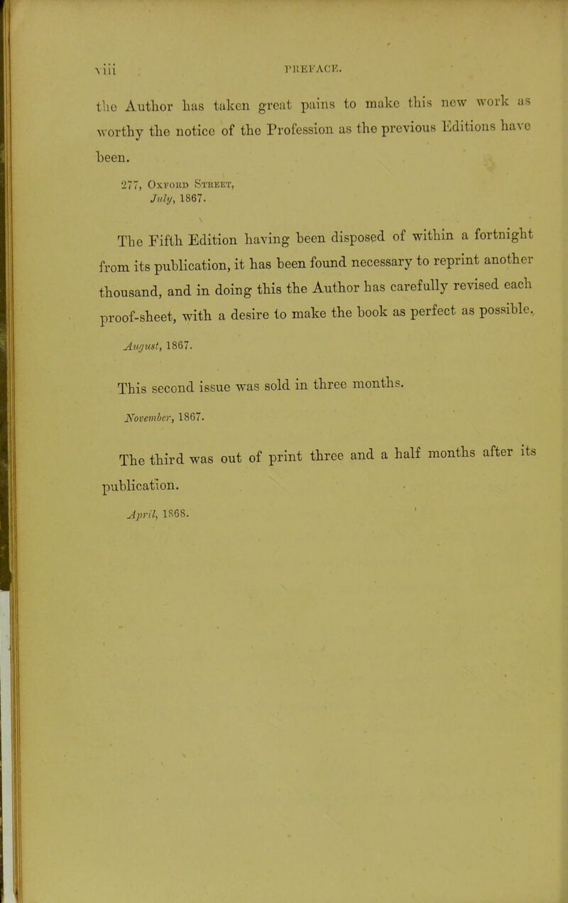 tlie Author has taken great pains to make this new work as worthy the notice of tho Profession as the previous Editions have been. 277, Oxfohu Stkket, July, 1867. The Fifth Edition having been disposed of within a fortnight from its publication, it has been found necessary to reprint another thousand, and in doing this the Author has carefully revised each proof-sheet, with a desire to make the book as perfect as possible, August, 1867. This second issue was sold in three months. November, 1867. The third was out of print three and a half months after its publication. April, 1S6S.