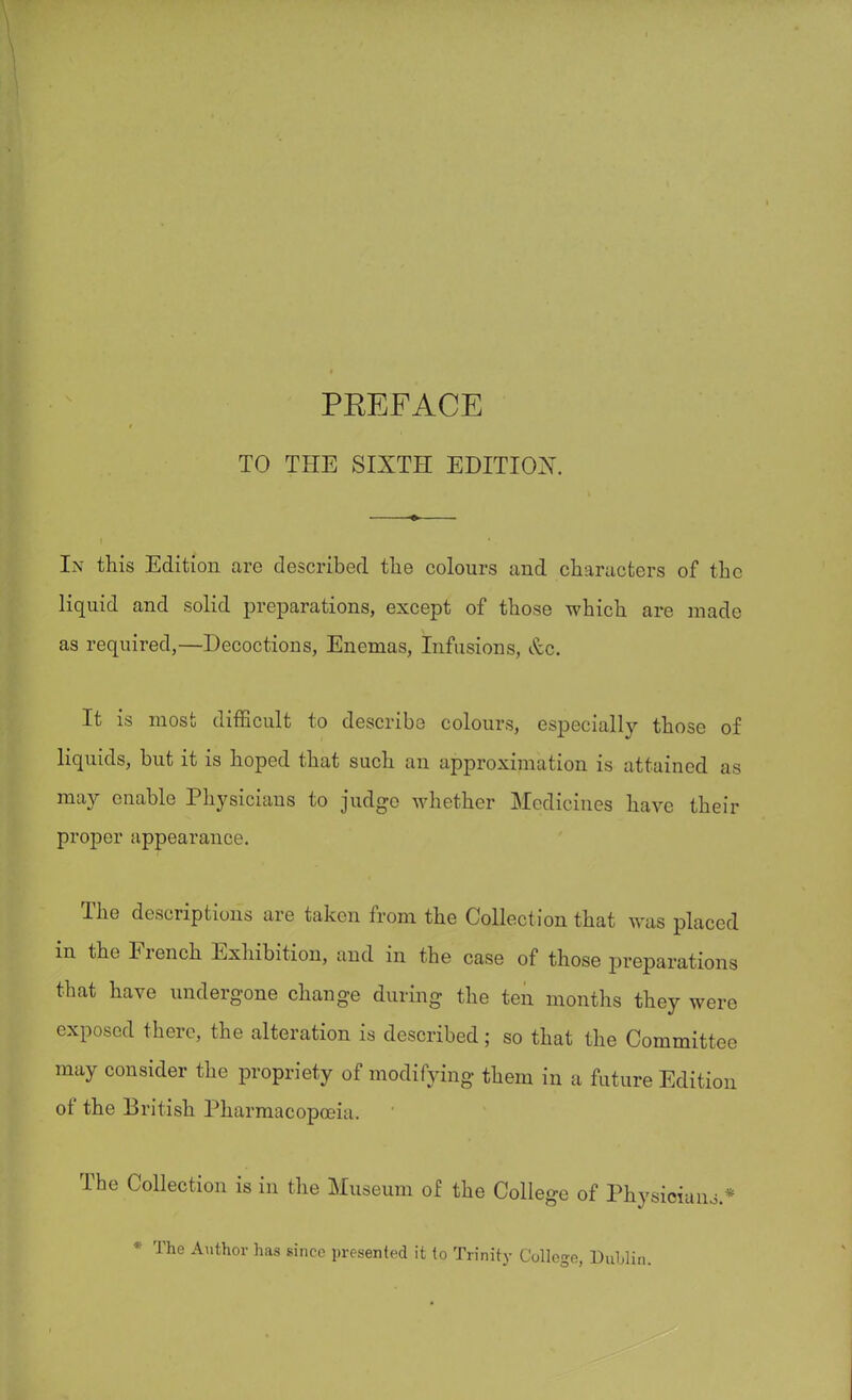 TO THE SIXTH EDITION. In this Edition are described tlie colours and characters of the liquid and solid preparations, except of those which are made as required,—Decoctions, Enemas, Infusions, Occ. It is most difficult to describe colours, especially those of liquids, but it is hoped that such an approximation is attained ;is may enable Physicians to judge whether Medicines have their proper appearance. The descriptions are taken from the Collection that was placed in the French Exhibition, and in the case of those preparations that have undergone change during the ten months they were exposed there, the alteration is described; so that the Committee may consider the propriety of modifying them in a future Edition of the British Pharmacopoeia. The Collection is in the Museum of the College of Physician * The Author has since presented it to Trinity College, Dublin. - * o.