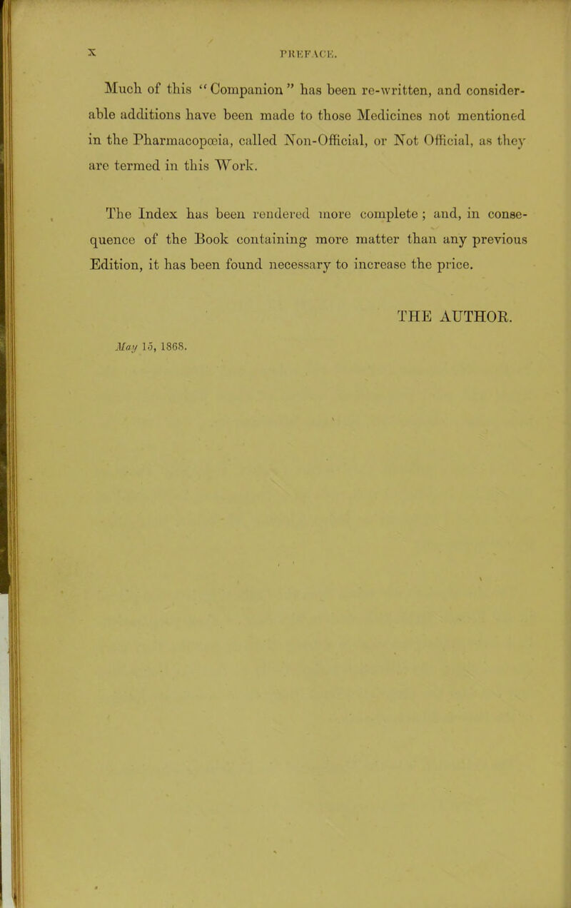 Much of this  Companion  has been re-written, and consider- able additions have been made to those Medicines not mentioned in the Pharmacopceia, called Non-Official, or Not Official, as they are termed in this Work. The Index has been rendered more complete ; and, in conse- quence of the Book containing more matter than any previous Edition, it has been found necessary to increase the price. THE AUTHOR. May 15, 186S.