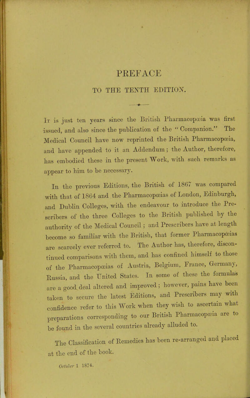TO THE TENTH EDITION. It is just ten years since the British Pharmacopoeia was first issued, and also since the publication of the  Companion. The Medical Council have now reprinted the British Pharmacopoeia, and have appended to it an Addendum; the Author, therefore, has embodied these in the present Work, with such remarks as appear to him to be necessary. In the previous Editions, the British of 1867 was compared with that of 1864 and the Pharmacopoeias of London, Edinburgh, and Dublin Colleges, with the endeavour to introduce the Pre- scribes of the three Colleges to the British published by the authority of the Medical Council; and Prescribes have at length become so familiar with the British, that former Pharmacopoeias are scarcely ever referred to. The Author has, therefore, discon- tinued comparisons with them, and has confined himself to those of the Pharmacopoeias of Austria, Belgium, France, Germany, Russia, and the United States. In some of these the formulas are a good deal altered and improved; however, pains have been taken to secure the latest Editions, and Prescribes may with confidence refer to this Work when they wish to ascertain what preparations corresponding to our British Pharmacopoeia are to be found in the several countries already alluded to. The Classification of Remedies has been re-arranged and placed at the end of the book.