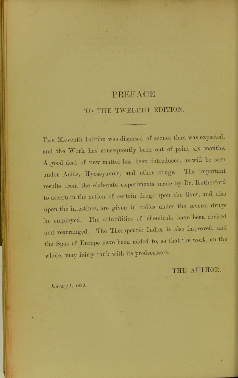 TO THE TWELFTH EDITION. The Eleventh Edition was disposed of sooner than was expected, and the Work has consequently been out of print six months. A good deal of new matter has been introduced, as will be seen under Acids, Hyoscyamus, and other drugs. The important results from the elaborate experiments made by Dr. Rutherford to ascertain the action of certain drugs upon the liver, and also upon the intestines, are given in italics under the several drugs he employed. The solubilities of chemicals have been revised and rearranged. The Therapeutic Index is also improved, and the Spas of Europe have been added to, so that the work, on the whole, may fairly rank with its predecessors. THE AUTHOR.