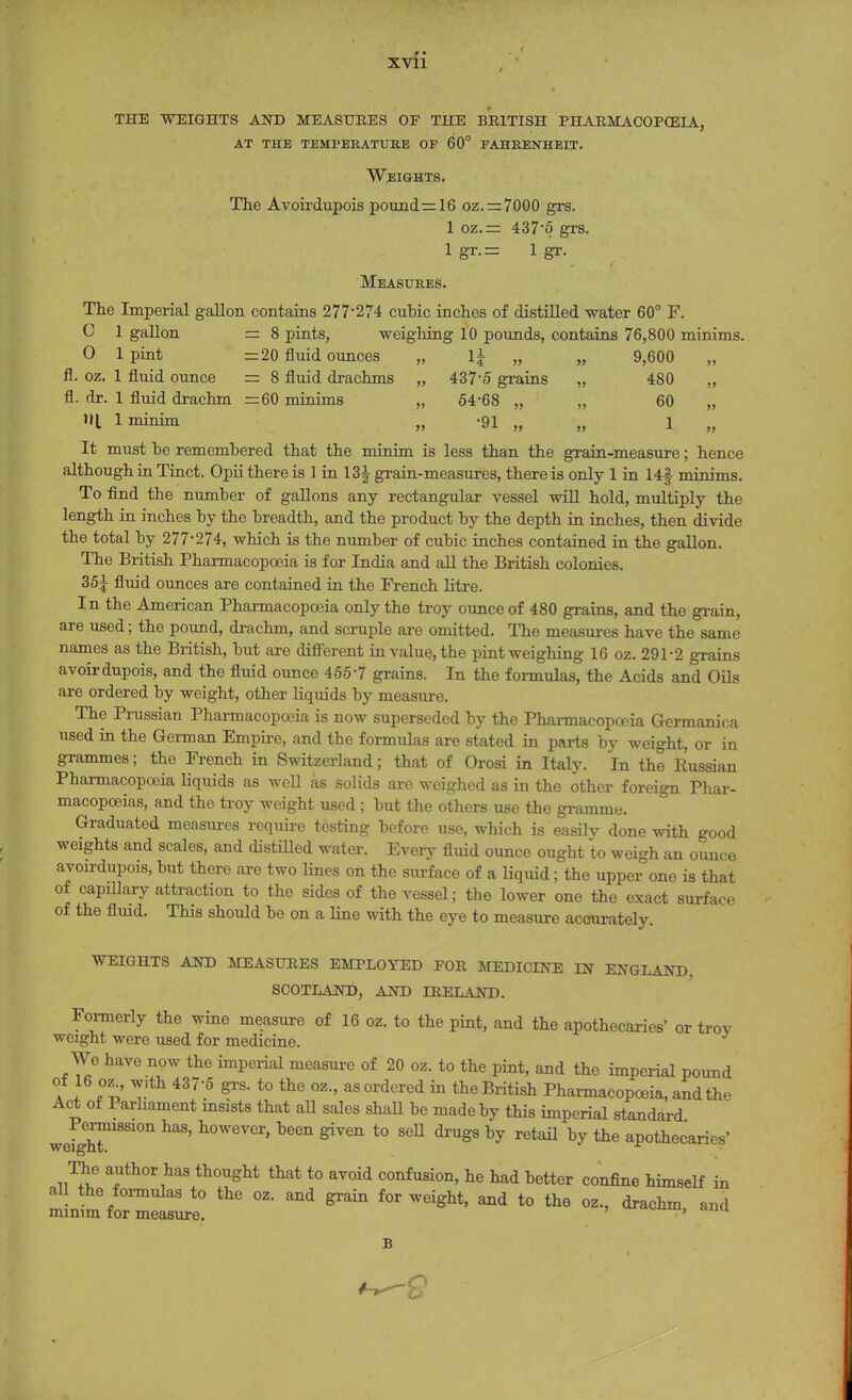 THE WEIGHTS AND MEASURES OF THE BRITISH PHARMACOPOEIA, at the temperature oe 60° fahrenheit. Weights. The Avoirdupois pound=16 oz.=7000 grs. 1 oz.= 437'5 grs. 1 gr.= 1 gr. Measures. The Imperial gallon contains 277-274 cubic inches of distilled water 60° F. C 1 gallon = 8 pints, weighing 10 pounds, contains 76,800 minims. O lpint =20 fluid ounces „ 1± „ „ 9,600 fl. oz. 1 fluid ounce = 8 fluid drachms „ 4375 grains „ 480 „ fl. dr. 1 fluid drachm =60 minims „ 54-68 „ „ 60 „ til 1 minim „ -91 „ „ 1 „ It must be remembered that the minim is less than the grain-measure; hence although in Tinct. Opii there is 1 in 13| grain-measures, there is only 1 in 14§ minims. To find the number of gallons any rectangular vessel will hold, multiply the length in inches by the breadth, and the product by the depth in inches, then divide the total by 277-274, which is the number of cubic inches contained in the gallon. The British Pharmacopoeia is for India and all the British colonies. 35J fluid ounces are contained in the French litre. In the American Pharmacopoeia only the troy ounce of 480 grains, and the grain, are used; the pound, drachm, and scruple are omitted. The measures have the same names as the British, but are different in value, the pint weighing 16 oz. 291-2 grains avoirdupois, and the fluid ounce 4557 grains. In the formulas, the Acids and Oils are ordered by weight, other liquids by measure. The Prussian Pharmacopoeia is now superseded by the Pharmacopoeia Germanioa used in the German Empire, and the formulas are stated in parts by weight, or in grammes; the French in Switzerland; that of Orosi in Italy. In the Russian Pharmacopoeia liquids as well as solids are weighed as in the other foreign Phar- macopoeias, and the troy weight used ; but the others use the gramme. Graduated measures require testing before use, which is easily done with good weights and scales, and distilled water. Every fluid ounce ought to weigh an ounce avoirdupois, but there are two lines on the surface of a liquid; the upper one is that of capillary attraction to the sides of the vessel; the lower one the exact surface of the fluid. This should be on a line with the eye to measure accurately. WEIGHTS AND MEASURES EMPLOYED FOR MEDICINE IN ENGLAND SCOTLAND, AND IRELAND. Formerly the wine measure of 16 oz. to the pint, and the apothecaries' or trov weight were used for medicine. Wo have now the imperial measure of 20 oz. to the pint, and the imperial pound °a I *v T'th 437'5 gl'S' t0 thG °Z-' asordcred in the British Pharmacopoeia, and the Act of 1 arhament msists that all sales shall be made by this imperial standard weighT8810n haS' h°WeVer' been ^ t0 seU ^ by retail °y toe apothecaries' The author has thought that to avoid confusion, he had better confine himself in all the formulas to the oz. and grain for weight, and to the oz., drachm and minim for measure. > Im B 9
