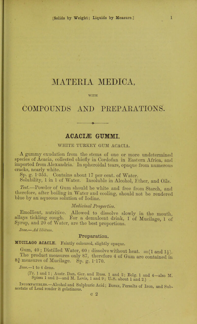 MATEEIA MEDICA, WITH COMPOUNDS AND PEEPAEATIONS. ♦ ACACLE GUMMI. WHITE TURKEY GUM ACACIA. A gummy exudation from the .stems of one or more undetermined species of Acacia, collected chiefly in Cordofan in Eastern Africa, and imported from Alexandria. In spheroidal tears, opaque from numerous cracks, nearly white. Sp. g. 1-355. Contains about 17 per cent, of Water. Solubility, 1 in 1 of Water. Insoluble in Alcohol, Ether, and Oils. Test.— Powder of Gum should be white and free from Starch, and therefore, after boiling in Water and cooling, should not be rendered blue by an aqueous solution of Iodine. Medicinal Properties. Emollient, nutritive. Allowed to dissolve slowly in the mouth, allays tickling cough. For a demulcent drink, 1 of Mucilage, 1 of Syrup, and 20 of Water, are the best proportions. Dose.—Ad libitum. Preparation. MUCILAGO ACACIA. Faintly coloured, slightly opaque. Gum, 40 ; Distilled Water, 60 : dissolve without heat. =(1 and PI). The product measures only 87, therefore 4 of Gum are contained'in 8f measures of Mucilage. Sp. g. PI70. Dose.—1 to 4 drms. (Fr. 1 and 1; Austr.pan. Gcr. and Russ. 1 and 2; Belg. 1 and 4-also M. Spissa 1 and 2-and M. Levis, 1 and 9; U.S. about 1 and 2.) IxcoMPATiBLES.-Alcobol and Sulphuric Acid; Borax, Persalts of Iron, and Sub- acetate of Lead render it gelatinous. C 2