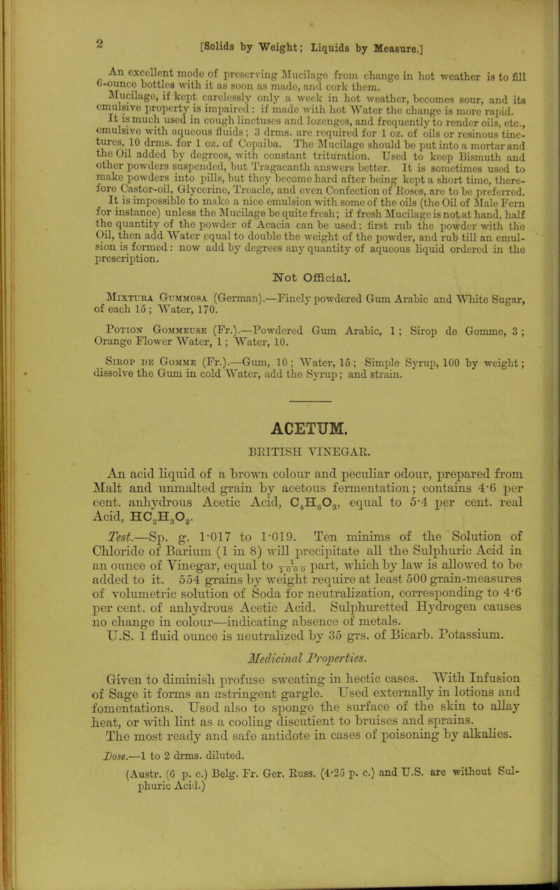 An excellent mode of preserving Mucilage from change in hot weather is to fill 0-ounce bottles with it as soon as made, and cork them. Mucilage, if kept carelessly only a week in hot weather, becomes sour, and its emulsive property is unpaired: if made with hot Water the change is more rapid. It is much used in cough linctuses and lozenges, and frequently to render oils, etc., emulsive with aqueous fluids; 3 dims, arc required for 1 oz. of oils or resinous tinc- tures, 10 drms. for 1 oz. of Copaiba. The Mucilage should be put into a mortar and the Oil added by degrees, with constant trituration. Used to keep Bismuth and other powders suspended, but Tragacanth answers better. It is sometimes used to make powders into pills, but they become hard after being kept a short time, there- fore Castor-oil, Glycerine, Treacle, and even Confection of Poses, are to be preferred. It is impossible to make a nice emulsion with some of the oils (the Oil of Male Fern for instance) unless the Mucilage be quite fresh; if fresh Mucilage is not at hand, half the quantity of the powder of Acacia can be used; first rub the powder with the Oil, then add Water equal to double the weight of the powder, and rub till an emul- sion is formed: now add by degrees any quantity of aqueous liquid ordered in the prescription. T\Tot Official. Mixtura Gummosa (German).—Finely powdered Gum Arabic and White Sugar, of each 15 ; Water, 170. Potion Gommeuse (Fr.).—Powdered Gum Arabic, 1 ; Sirop de Gomme, 3 ; Orange Flower Water, 1; Water, 10. Sirop de Gomme (Fr.).—Gum, 10; Water, 15; Simple Syrup, 100 by weight; dissolve the Gum in cold Water, add the Syrup; and strain. ACETXJM. BRITISH VINEGAP. An acid liquid of a brown colour and peculiar odour, prepared from Malt and unmalted grain lay acetous fermentation; contains 4*6 per cent, anhydrous Acetic Acid, C4H603, equal to 5*4 per cent, real Acid, HC2H302. Test—Sp. g. 1-017 to 1-019. Ten minims of the Solution of Chloride of Barium (1 in 8) will precipitate all the Sulphuric Acid in an ounce of Vinegar, equal to T-^-o- part, which by law is allowed to be added to it. 554 grains by weight require at least 500 grain-measiires of volumetric solution of Soda for neutralization, corresponding to 4-6 per cent, of anhydrous Acetic Acid. Sulphuretted Hydrogen causes no change in colour—indicating absence of metals. U.S. 1 fluid ounce is neutralized by 35 grs. of Bicarb. Potassium. Medicinal Properties. Given to diminish profuse sweating in hectic cases. With Infusion of Sage it forms an astringent gargle. Used externally in lotions and fomentations. Used also to sponge the surface of the skin to allay heat, or with lint as a cooling cliscutient to bruises and sprains. The most ready and safe antidote in cases of poisoning by alkalies. Dose.—1 to 2 drms. diluted. (Austr. (6 p. c.) Belg. Fr. Ger. Kuss. (4-25 p. c.) and U.S. are without Sul- phuric Acid.)