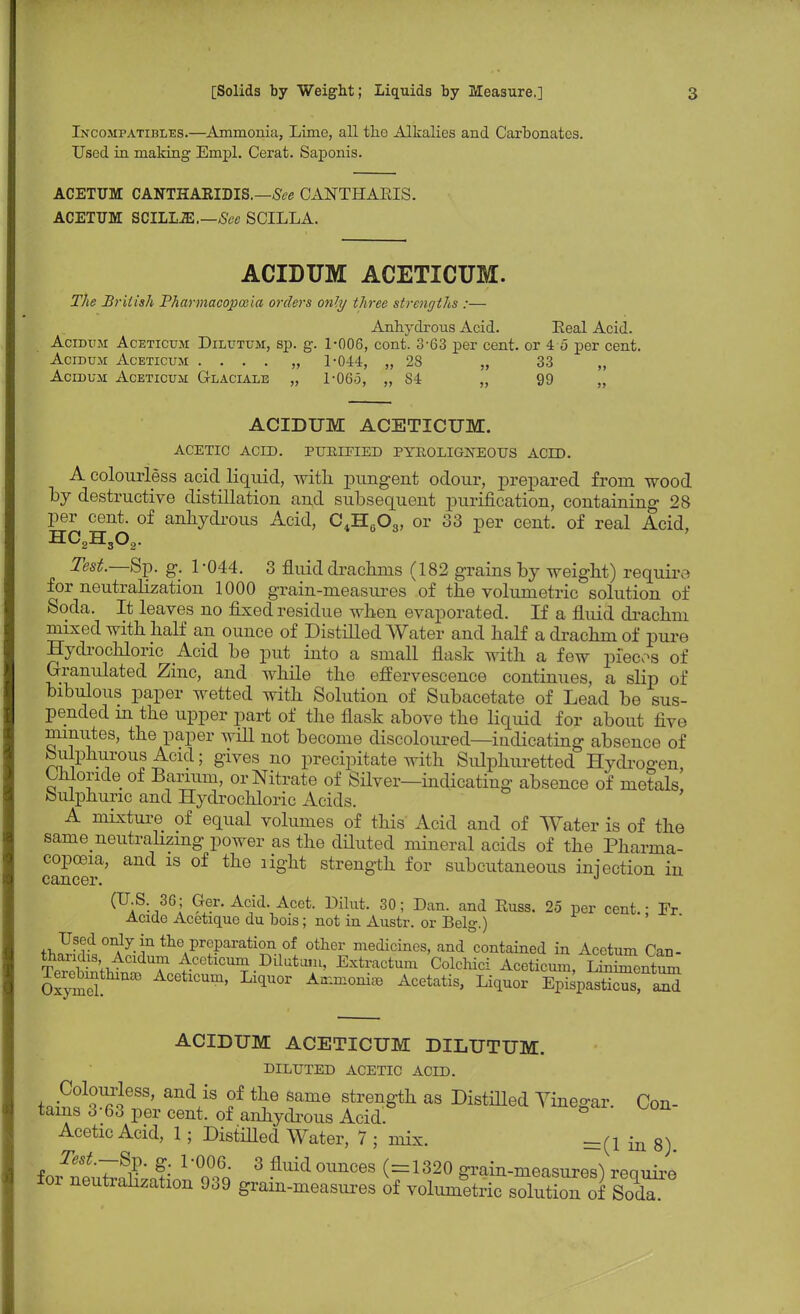 Incompatibles.—Ammonia, Lime, all the Alkalies and Carbonates. Used in making Empl. Cerat. Saponis. ACETUM CANTHAKIDIS.—See CANTHARIS. ACETTJM SCILLJE.—See SCILLA. ACIDUM ACETICUM. The British Pharmacopoeia orders only three strengths :— Anhydrous Acid. Eeal Acid. Acidum Aceticum Dilutum, sp. g. 1-006, cont. 3-63 per cent, or 4 5 per cent. Acidum Aceticum .... „ 1-044, „ 28 „ 33 „ Acidum Aceticum G-laciale „ 1-06.5, „ 84 „ 99 „ ACIDUM ACETICUM. ACETIC ACID. PURIFIED PYROLIGNEOUS ACID. A colourless acid liquid, with pungent odour, prepared from wood by destructive distillation and subsequent purification, containing 28 per cent, of anhydrous Acid, C4H603, or 33 per cent, of real Acid, HO.H.O,. Test.—Sp. g. 1-044. 3 fluid drachms (182 grains by weight) require for neutralization 1000 grain-measures of the volumetric solution of Soda. It leaves no fixed residue when evaporated. If a fluid drachm mixed with half an ounce of Distilled Water and half a drachm of pure Hydrochloric Acid be put into a small flask with a few pieces of Granulated Zinc, and while the effervescence continues, a slip of bibulous paper wetted with Solution of Subacetate of Lead be sus- pended in the upper part of the flask above the liquid for about five minutes, the paper will not become discoloured—indicating absence of bulphurous Acid; gives no precipitate with Sulphuretted Hydrogen, Chloride of Barium, or Nitrate of Silver—indicating absence of metals Sulphuric and Hydrochloric Acids. A mixture of equal volumes of this Acid and of Water is of the same neutralizing power as the diluted mineral acids of the Pharma- copoeia, and is of the light strength for subcutaneous injection in cancer. J (U.S. 36; Ger. Acid. Acet. Dihvt. 30; Dan. and Russ. 25 per cent. • Fr Aciao Acetique du bois; not in Austr. or Belg.) Used only in the preparation of other medicines, and contained in Acetum Can- ^^tid^To r1^-0^ ExtraCtUm C0lchid Aceticum'3S, Oxytd Aceticum, Liquor Ammonia, Acetatis, Liquor Epispasticus, and ACIDUM ACETICUM DILUTUM. DILUTED ACETIC ACLD. LS1^688' and/S f ^e 8ame strengt]l as Distilled Yinegar. Con- tains 3 63 per cent, of anhydrous Acid. Acetic Acid, 1; Distilled Water, 7 ; mix. _(! in 8)> Test.—Bp. g. 1-006. 3 fluid ounces (=1320 grain-measures^ reauire for neutralization 939 grain-measures of volumetric solution of SodT