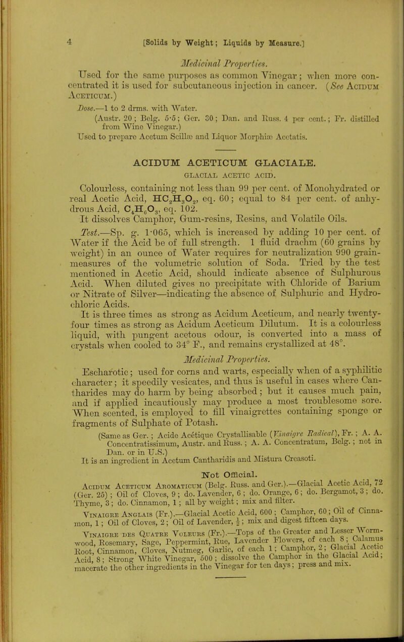 Medicinal Properties. Used for the same purposes as common Vinegar; when more con- centrated it is used for subcutaneous injection in cancer. {See Acidum Aceticum.) Dose.—1 to 2 dims, with Water. (Austr. 20 ; Belg. 5*5; Gcr. 30; Dan. and Russ. 4 per cent.; Fr. distilled from Wine Vinegar.) Used to prepare Acetum Scilhe and Liquor Morphia) Acotatis. ACIDUM ACETICUM GLACIALE. GLACIAL ACETIC ACID. Colourless, containing not less than 99 per cent, of Monohydrated or real Acetic Acid, HC2H302, eq. 60; equal to 84 per cent, of anhy- drous Acid, C4H603, eq. 102. It dissolves Camphor, Gum-resins, Resins, and Volatile Oils. Test.—Sp. g. T065, which is increased by adding 10 per cent, of Water if the Acid be of full strength. 1 fluid drachm (60 grains by Aveight) in an ounce of AVater requires for neutralization 990 grain- measures of the volumetric solution of Soda. Tried by the test mentioned in Acetic Acid, should indicate absence of Sulphurous Acid. When diluted gives no precipitate with Chloride of Barium or Nitrate of Silver—indicating the absence of Sulphuric and Hydro- chloric Acids. It is three times as strong as Acidum Aceticum, and nearly twenty- four times as strong as Acidum Aceticum Dilutum. It is a colourless liquid, with pungent acetous odour, is converted into a mass of crystals when cooled to 34° I\, and remains crystallized at 48°. Medicinal Properties. Escharotic; used for corns and warts, especially when of a syphilitic character; it speedily vesicates, and thus is useful in cases where Can- tharides may do harm by being absorbed; but it causes much pain, and if appbed incautiously may produce a most troublesome sore. When scented, is employed to fill vinaigrettes containing sponge or fragments of Sulphate of Potash. (Sameas Ger. ; Acide Acetique Crystallisablc {Vinaigre Radical),Fr.; A. A. Concentratissimum, Austr. and Russ.; A. A. Concentratum, Belg.; not in Dan. or in U.S.) It is an ingredient in Acetum Cantharidis and Mistura Creasoti. Not Official. Acidum Aceticum Aromaticum (Belg. Russ. and Ger.).—Glacial Acetic Acid, 72 (Ger. 25) ; Oil of Cloves, 9 ; do. Lavender, 6 ; do. Orange, 6 ; do. Bergamot, 3 ; do. Thyme, 3 ; do. Cinnamon, 1; all by weight; mix and filter. Vinaigre Anglais (Fr.).—Glacial Acetic Acid, 600 ; Camphor, 60; Oil of Cinna- mon, 1; OH of Cloves, 2; Oil of Lavender, \; mix and digest fifteen days. Vinaigre des Quatre Voleurs (Fr.).—Tops of the Greater and Lesser Worm- wood, Rosemary, Sage, Peppermint, Rue, Lavender Flowers of each 8; Calamus Root/Cinnamon Cloves, Nutmeg, Garlic, of each 1; Camphor 2 ; Glacial Acetic \cid 8- Strong White Vinegar, 500; dissolve the Camphor in the Glacial Acid, macerate the other ingredients in the Vinegar for ten days; press and mix.