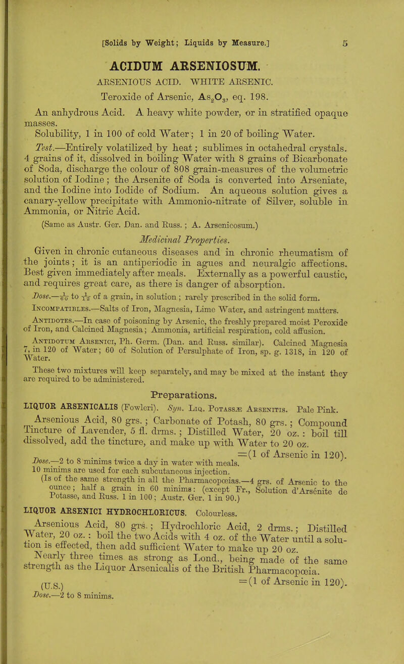 ACIDUM ARSENIOSUM. ARSENIOUS ACID. WHITE ARSENIC. Teroxide of Arsenic, As203, eq. 198. An anhydrous Acid. A heavy white powder, or in stratified opaque masses. Solubility, 1 in 100 of cold Water; 1 in 20 of boiling Water. Test.—Entirely volatilized by heat; sublimes in octahedral crystals. 4 grains of it, dissolved in boiling Water with 8 grains of Bicarbonate of Soda, discharge the colour of 808 grain-measures of the volumetric solution of Iodine; the Arsenite of Soda is converted into Arseniate, and the Iodine into Iodide of Sodium. An aqueous solution gives a canary-yellow precipitate with Ammonio-nitrate of Silver, soluble in Ammonia, or Nitric Acid. (Same as Austr. Ger. Dan. and Russ. ; A. Arsenicosum.) Medicinal Properties. Given in chronic cutaneous diseases and in chronic rheumatism of the joints ; it is an antiperiodic in agues and neuralgic affections. Best given immediately after meals. Externally as a powerful caustic, and requires great care, as there is danger of absorption. Dose.—itv to iV of a grain, in solution ; rarely prescribed in the solid form. Incompatibles.—Salts of Iron, Magnesia, Lime Water, and astringent matters. Antidotes.—In case of poisoning by Arsenic, the freshly prepared moist Peroxide of Iron, and Calcined Magnesia; Ammonia, artificial respiration, cold affusion. Antidotum Arsenici, Ph. Germ. (Dan. and Russ. similar). Calcined Magnesia 7, m 120 of Water; 60 of Solution of Persulphate of Iron, sp. g. 1318, in 120 of Water. These two mixtures will keep separately, and may be mixed at the instant they are required to be administered. Preparations. LIQUOR ARSENICALIS (Fowlcri). Syn. Liq. Potassje Absenitis. Pale Pink. Arsenious Acid, 80 grs.; Carbonate of Potash, 80 grs.; Compound Tincture of Lavender, 5 fl. drms.; Distilled Water, 20 oz. : boil till dissolved, add the tincture, and make up with Water to 20 oz. n „ , =0 of Arsenic in 120). Dose—2 to 8 minims twice a day m water with meals. 10 minims are used for each subcutaneous injection. (Is of the same strength in all the Pharmacopoeias.—4 grs. of Arsenic to the ounce; half a grain in 60 minims: (except Fr., Solution d'Arsenite de Totasse, and Russ. 1 m 100; Austr. Ger. 1 in 90.) LIQUOR ARSENICI HYDROCHLORICUS. Colourless. Arsenious Acid 80 grs.; Hydrochloric Acid, 2 drms.; Distilled Water, 20 oz.: boil the two Acids with 4 oz. of the Water until a solu- tion is effected, then add sufficient Water to make up 20 oz Nearly three times as strong as Lond., being made of the same strength as the Liquor Arsenicalis of the British Pharmacopoeia. (US) = (1 of Arsenic in 120). Dose.—2 to 8 minims.