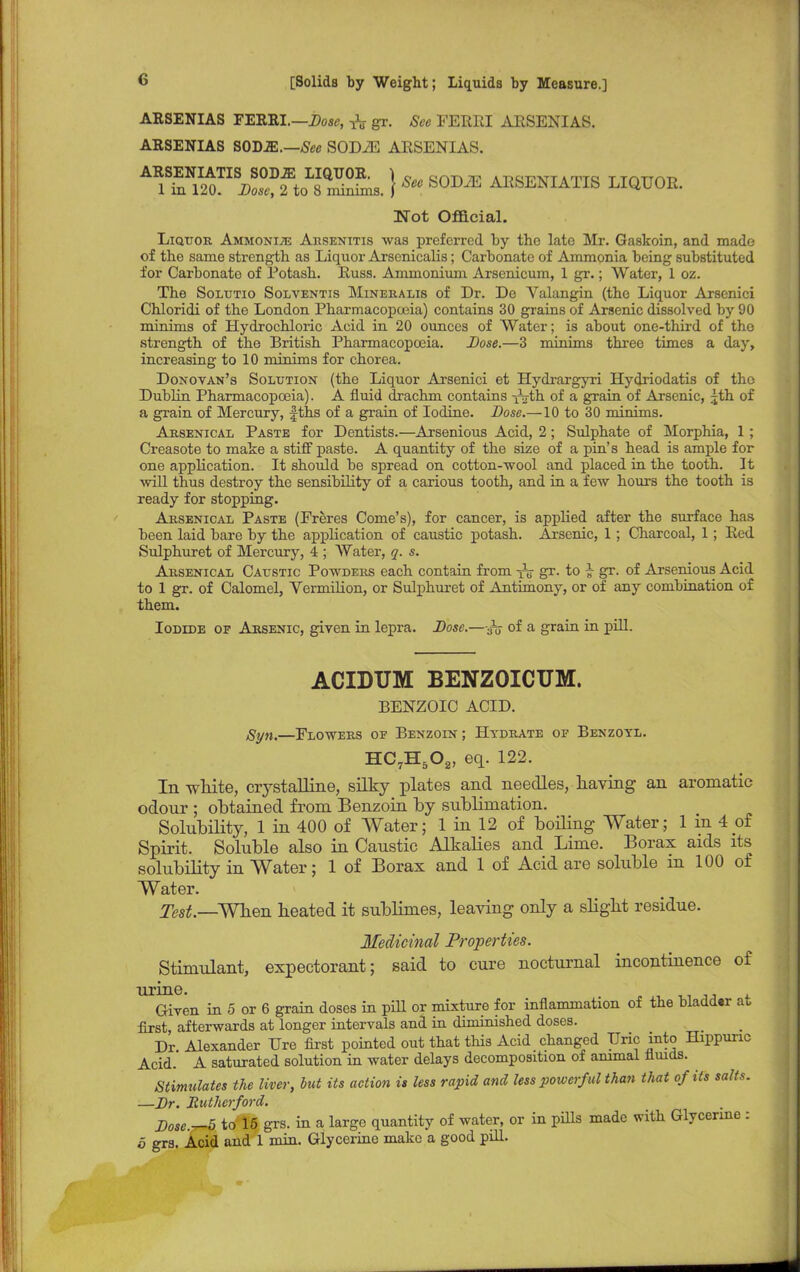 ARSENIAS FERRI.—Dose, & gr. See FERRI ARSENIAS. ARSENIAS SOUM.—See SODiE ARSENIAS. ARSENIATIS SODJE LIQUOR. ) e orvn TP a t,c.™t * mra ttahat, 1 in 120. Dose, 2 to 8 minims. | See b0J)JE ARSENIATIS LIQUOR. Not Official. Liquor Ammonia Aksenitis was preferred by the late Mr. Gaskoin, and made of the same strength as Liquor Arsenicalis; Carbonate of Ammonia being substituted for Carbonato of Potash. Russ. Ammonium Arsenicum, 1 gr.; Water, 1 oz. The Solutio Solventis Mineralis of Dr. De Valangin (the Liquor Arsenici Chloridi of the London Pharmacopoeia) contains 30 grains of Arsenic dissolved by 90 minims of Hydrochloric Acid in 20 ounces of Water; is about one-third of the strength of the British Pharmacopoeia. Dose.—3 minims three times a day, increasing to 10 minims for chorea. Donovan's Solution (the Liquor Arsenici et Hydrargyri Hydriodatis of the Dublin Pharmacopoeia). A fluid drachm contains r^th of a grain of Arsenic, £th of a grain of Mercury, fths of a grain of Iodine. Dose.—10 to 30 minims. Arsenical Paste for Dentists.—Arsenious Acid, 2; Sulphate of Morphia, 1; Creasote to make a stiff paste. A quantity of the size of a pin's head is ample for one application. It should be spread on cotton-wool and placed in the tooth. It will thus destroy the sensibility of a carious tooth, and in a few hours the tooth is ready for stopping. Arsenical Paste (Freres Come's), for cancer, is applied after the surface has been laid bare by the application of caustic potash. Arsenic, 1 ; Charcoal, 1; Red Sulphuret of Mercury, 4 ; Water, q. s. Arsenical Caustic Powders each contain from tV gr. to £ gr. of Arsenious Acid to 1 gr. of Calomel, Vermilion, or Sulphuret of Antimony, or of any combination of them. Iodide of Arsenic, given in lepra. Dose.—of a grain in pill. ACIDUM BENZOICUM. BENZOIC ACID. Syn,—Flowers of Benzoin ; Hydrate of Benzoyl. HC7H5Oa, eq. 122. In white, crystalline, silky plates and needles, having an aromatic odour ; obtained from Benzoin by sublimation. Solubility, 1 in 400 of Water; 1 in 12 of boiling Water; 1 in 4 oi Spirit. Soluble also in Caustic Alkalies and Lime. Borax aids its solubility in Water; 1 of Borax and 1 of Acid are soluble in 100 of Water. Test .—When heated it sublimes, leaving only a slight residue. Medicinal Properties. Stimulant, expectorant; said to cure nocturnal incontinence of urine. . Given in 5 or 6 grain doses in pill or mixture for inflammation of the bladder at first, afterwards at longer intervals and in diminished doses. Dr Alexander TJre first pointed out that this Acid changed TJric into Hippunc Acid. A saturated solution in water delays decomposition of animal fluids. Stimulates the liver, but its action is less rapid and less powerful than that of its salts. —Dr. Rutherford. Dose.^5 to 15 grs. in a large quantity of water, or in pills made with Glycerine : 5 gra. Acid and 1 min. Glycerine make a good pill.