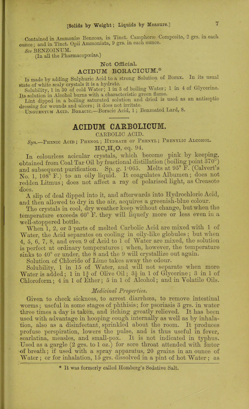 Contained in Ammonia Benzoas, in Tinct. Camphorse Composita, 2 grs. in eacli ounce; and in Tinct. Opii Ammoniata, 9 grs. in each ounce. See BENZOINUM. (In all the Pharmacopoeias.) ]STot Official. ACIDUM BORACICTJM* ' Is made by adding Sulphuric Acid to a strong Solution of Borax. In its usual state of white scaly crystals it is a hydrate. . Solubility, 1 in 30 of cold Water; 1 m 3 of boiling Water; 1 in 4 of Glycerine. Its solution in Alcohol burns with a characteristic green flame. Lint dipped in a boiling saturated solution and dried is used as an antiseptic dressing for wounds and ulcers; it does not irritate. Unguentum Agid. Bohacic.—Boracic Acid, 1 ; Benzoated Lard, 8. ACIDUM CARBOLICUM. CARBOLIC ACID. Syn, Phenic Acid ; Phenol ; Hydrate or Phenyl ; Phenylic Alcohol. H06H5O, eq. 94. In colourless acicular crystals, which, become pink by keeping, obtained from Coal Tar Oil by fractional distillation (boiling point 370°) and subsequent purification. Sp. g. 1-065. Melts at 95° F. (Calvert's No. 1, 108° E.) to an oily liquid. It coagulates Albumen; does not redden Litmus; does not affect a ray of polarised light, as Creasote does. . A slip of deal dipped into it, and afterwards into Hydrochloric Acid, and then allowed to dry in the air, acquires a greenish-blue colour. The crystals in cool, dry weather keep without change, but when the temperature exceeds 60° F. they will liquefy more or less even in a well-stoppered bottle. When 1, 2, or 3 parts of melted Carbolic Acid are mixed with 1 of Water, the Acid separates on cooling in oily-like globules ; but when 4, 5, 6, 7, 8, and even 9 of Acid to 1 of Water are mixed, the solution is perfect at ordinary temperatures ; when, however, the temperature sinks to 40° or under, the 8 and the 9 will crystallize out again. Solution of Chloride of Lime takes away the odour. Solubility, 1 in 15 of Water, and will not separate when more Water is added; 1 in If of Olive Oil; 3} in 1 of Glycerine; 3 in 1 of Chloroform; 4 in 1 of Ether; 5 in 1 of Alcohol; and in Yolatile Oils. Medicinal Properties. Given to check sickness, to arrest diarrhoea, to remove intestinal worms ; useful in some stages of phthisis; for psoriasis 3 grs. in water three times a day is taken, and itching greatly relieved. It has been used with advantage in hooping cough internally as well as by inhala- tion, also as a disinfectant, sprinkled about the room. It produces profuse perspiration, lowers the pulse, and is thus useful in fever, scarlatina, measles, and small-pox. It is not indicated in typhus. Used as a gargle (2 grs. to 1 oz.) for sore throat attended with foetor of breath; if used with a spray apparatus, 20 grains in an ounce of Water ; or for inhalation, 15 grs. dissolved in a pint of hot Water ; as * It was formerly called Homberg's Sedative Salt.