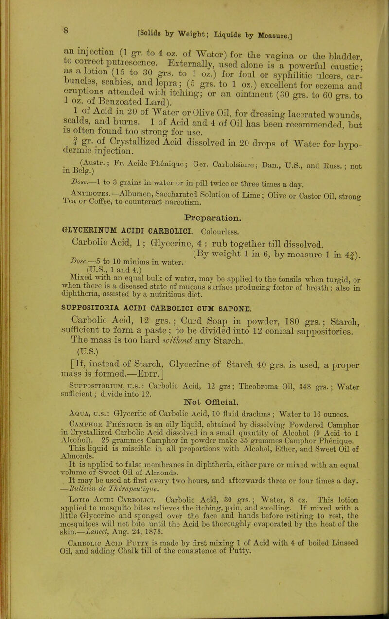 an injection (1 gr. to 4 oz. of Water) for the vagina or the bladder, to correct putrescence. ExternaUy, used alone is a powerful caustic as a lotion (15 to 30 grs. to 1 oz.) for foul or syphilitic ulcers, car- buncles, scabies, and lepra; (5 grs. to 1 oz.) exceUent for eczema and eruptions attended with itching; or an ointment (30 grs. to 60 ots to 1 oz. of Benzoated Lard). b 1 of Acid in 20 of Water or OUve Oil, for dressing lacerated wounds scalds, and burns. 1 of Acid and 4 of Oil has been recommended, but is often found too strong for use. f gr. of CrystaUized Acid dissolved in 20 drops of Water for hypo- dermic inj ection. _ (Austr.; Fr. Acide Phenique; Ger. Carbolsaure; Dan., U.S., and Russ.; not m J3elg.) Dose.—1 to 3 grains in water or in pill twice or three times a day. Antidotes.—Albumen, Saccharated Solution of Lime; Olive or Castor Oil, strong Tea or Coffee, to counteract narcotism. Preparation. GLYCERINT7M ACIDI CARBOLICI. Colourless. CarboUc Acid, 1; Glycerine, 4 : rub together tiU dissolved. (By weight 1 in 6, by measure 1 in 4£). Dose.—5 to 10 minims in water. (U.S., 1 and 4.) Mixed with an equal bulk of water, may be applied to the tonsils when turgid, or when there is a diseased state of mucous surface producing fcetor of breath; also in diphtheria, assisted by a nutritious diet. SUPPOSITORIA ACIDI CARBOLICI CUM SAPONE. CarboUc Acid, 12 grs.; Curd Soap in powder, 180 grs.; Starch, sufficient to form a paste; to be divided into 12 conical suppositories. The mass is too hard without any Starch. (U.S.) [If, instead of Starch, Glycerine of Starch 40 grs. is used, a proper mass is formed.—Edit.] Suppositorium, u.s.: Carbolic Acid, 12 grs ; Theobroma Oil, 348 grs.; Water sufficient; divide into 12. Not Official. Aqua, u.s.: Glycerite of Carbolic Acid, 10 fluid drachms ; Water to 16 ounces. Camphor. Phenique is an oily liquid, obtained by dissolving Powdered Camphor in Crystallized Carbolic Acid dissolved in a small quantity of Alcohol (9 Acid to 1 Alcohol). 25 grammes Camphor in powder make 35 grammes Camphor Phenique. This liquid is miscible in all proportions with Alcohol, Ether, and Sweet Oil of Almonds. It is applied to false membranes in diphtheria, cither pure or mixed with an equal volume of Sweet Oil of Almonds. It may be used at first every two hours, and afterwards three or four times a day. —Bulletin de Therapeutique. Lotio Acidi Carbolici. Carbolic Acid, 30 grs.; Water, 8 oz. This lotion applied to mosquito bites relieves the itching, pain, and swelling. If mixed with a little Glycerine and sponged over the face and hands before retiring to rest, the mosquitoes will not bite until the Acid be thoroughly evaporated by the heat of the skin.—Lancet, Aug. 24, 1878. Carbolic Acid Putty is made by first mixing 1 of Acid with 4 of boiled Linseed Oil, and adding Chalk till of the consistence of Putty.