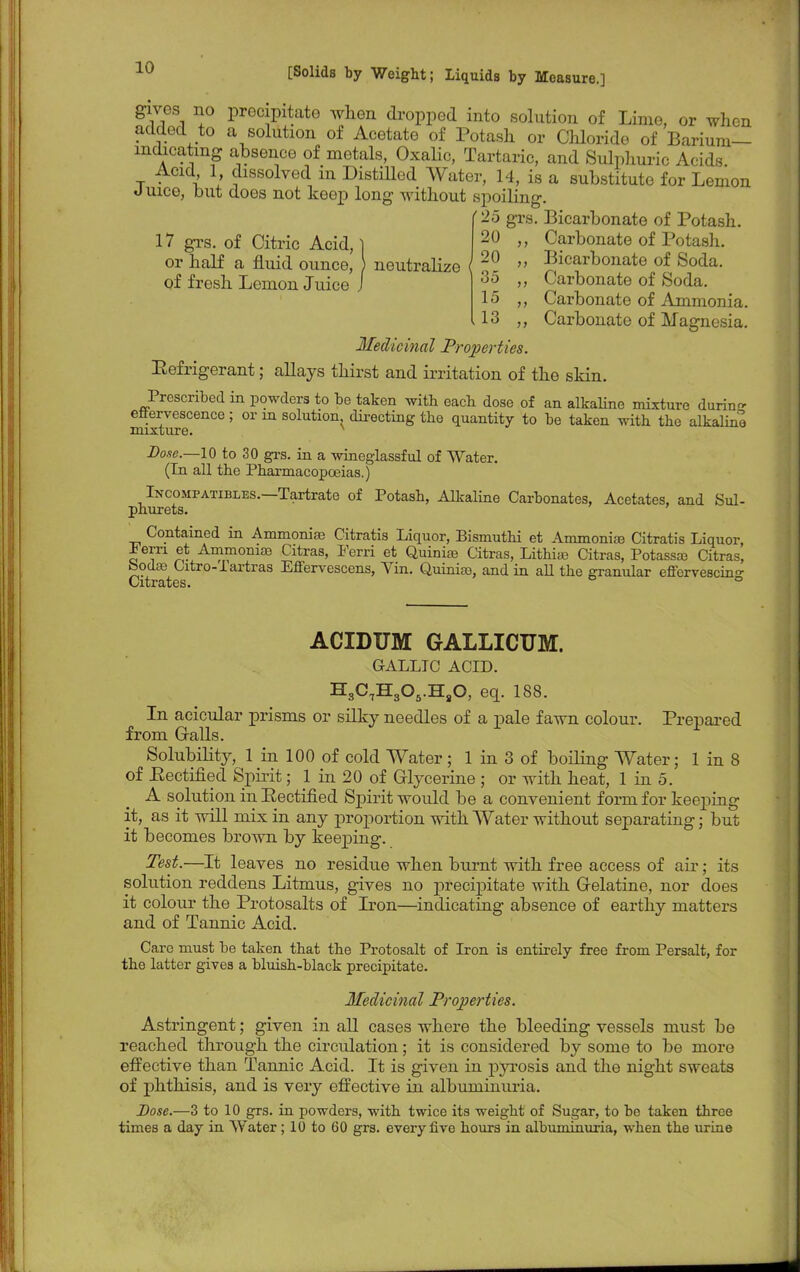 gives no precipitate when dropped into solution of Lime, or when added to a solution of Acetate of Potash or Chloride of Barium— inchoating absence of metals, Oxalic, Tartaric, and Sulphuric Acids t • I 1 Jlssolved in Distilled Water, 14, is a substitute for Lemon Juice, but does not keep long without spoiling. '25 grs. Bicarbonate of Potash 17 grs. of Citric Acid, | or half a fluid ounce, } neutralize < of fresh Lemon Juice 20 ,, Carbonate of Potash. 20 „ Bicarbonate of Soda. 35 ,, Carbonate of Soda. 15 ,, Carbonate of Ammonia. 13 ,, Carbonate of Magnesia. Medicinal Properties. Eefrigerant; allays thirst and irritation of the skin. Prescribed in powders to be taken with each dose of an alkaline mixture durin- effervescence; or in solution directing the quantity to be taken with the alkaline mixture. Dose.—10 to 30 grs. in a wineglassful of Water. (In all the Pharmacopoeias.) Incompatibles.—Tartrate of Potash, Alkaline Carbonates, Acetates, and Sul- phurets. Contained in Ammonias Citratis Liquor, Bismuthi et Ammonias Citratis Liquor, ± em et Ammoniaj Citras, Ferri et Quinias Citras, Lithias Citras, Potassre Citras, bodse Citro-iartras Effervescens, Vin. Quinias, and in all the granul ar effervescin™ Citrates. ° ACIDUM GALLICUM. GALLIC ACID. H3C7H305.HsO, eq. 188. In acicular prisms or silky needles of a pale fawn colour. Prepared from Galls. Solubility, 1 in 100 of cold Water; 1 in 3 of boiling Water; 1 in 8 of Rectified Spirit; 1 in 20 of Glycerine ; or with heat, 1 in 5. A solution in Rectified Spirit would be a convenient form for keeping it, as it will mix in any proportion with Water without separating; but it becomes brown by keeping. Test.—It leaves no residue when burnt with free access of air; its solution reddens Litmus, gives no precipitate with Gelatine, nor does it colour the Protosalts of Iron—indicating absence of earthy matters and of Tannic Acid. Care must be taken that the Protosalt of Iron is entirely free from Persalfc, for the latter gives a bluish-black precipitate. Medicinal Properties. Astringent; given in all cases where the bleeding vessels must be reached through the circulation; it is considered by some to be more effective than Tannic Acid. It is given in pyrosis and the night sweats of phthisis, and is very effective in albuminuria. Dose.—3 to 10 grs. in powders, with twice its weight of Sugar, to be taken three times a day in Water ; 10 to 60 grs. every five hours in albuminuria, when the urine