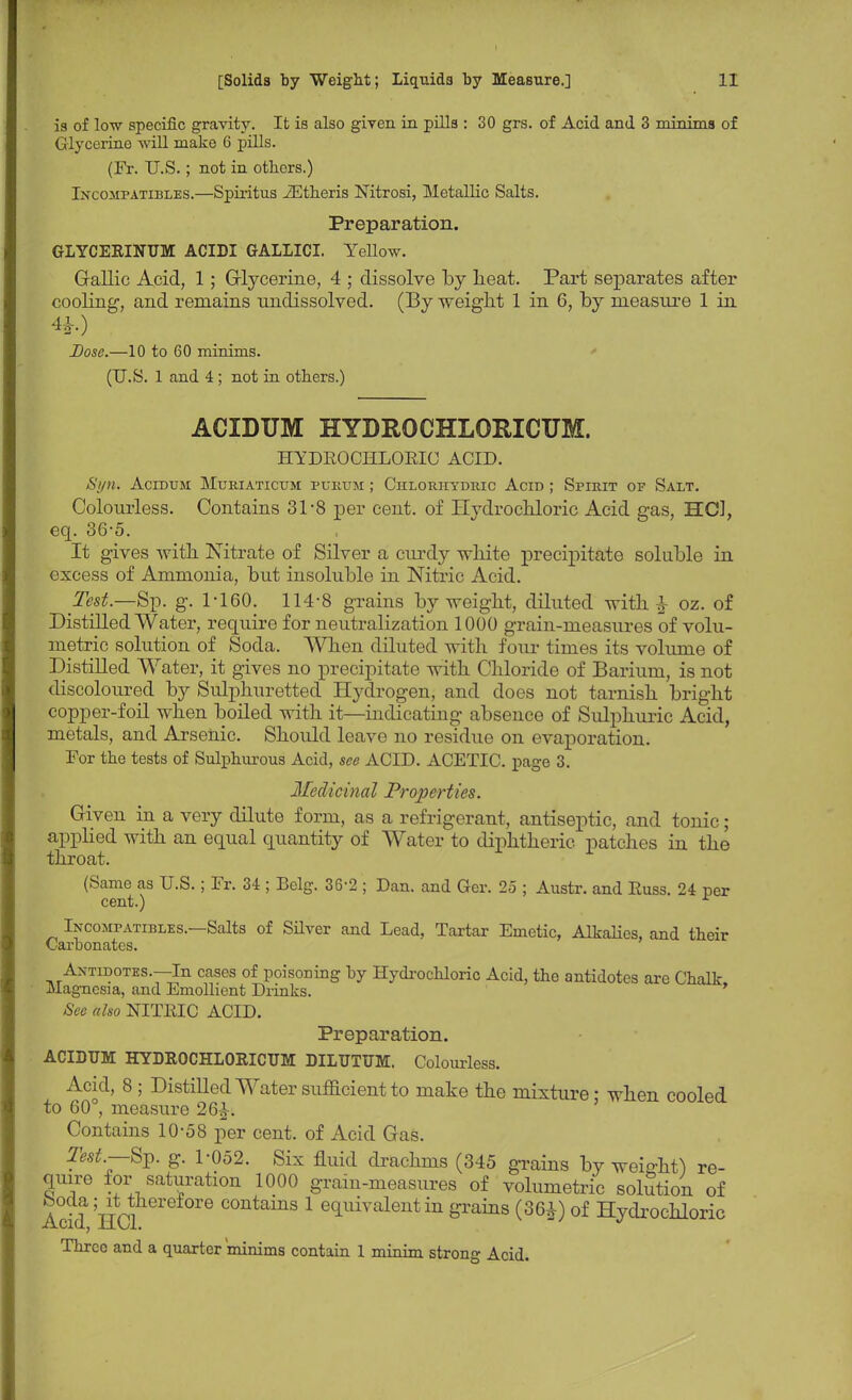 is of low specific gravity. It is also given in pills : 30 grs. of Acid and 3 minima of Glycerine will make 6 pills. (Fr. U.S.; not in others.) IxcoMr-ATiBLES.—Spiritus iEtheris Nitrosi, Metallic Salts. Preparation. GLYCERINUM ACIDI GALLICI. Yellow. Gallic Acid, 1; Glycerine, 4 ; dissolve by heat. Part separates after cooling, and remains undissolved. (By weight 1 in 6, by measure 1 in Dose.—10 to 60 minims. (U.S. 1 and 4 ; not in others.) ACIDUM HYDROCHLORICUM. HYDROCHLORIC ACID. Sj/n. Acidum Muriaticum purum ; Chlorhydric Acid ; Spirit of Salt. Colourless. Contains 31-8 per cent, of Hydrochloric Acid gas, HCl, eq. 36-5. It gives with Nitrate of Silver a curdy white precipitate soluble in excess of Ammonia, but insoluble in Nitric Acid. Test.—Sp. g. 1-160. 114-8 grains by weight, diluted with & oz. of Distilled Water, require for neutralization 1000 grain-measures of volu- metric solution of Soda. When diluted with four times its volume of Distilled Water, it gives no precipitate with Chloride of Barium, is not discoloured by Sulphuretted Hydrogen, and does not tarnish bright copper-foil when boiled with it—indicating absence of Sulphuric Acid, metals, and Arsenic. Should leave no residue on evaporation. For the tests of Sulphurous Acid, see ACID. ACETIC, page 3. Medicinal Properties. Given in a very dilute form, as a refrigerant, antiseptic, and tonic ; applied with an equal quantity of Water to diphtheric patches in the throat. (Same as U.S.; Fr. 34 ; Belg. 36-2 ; Dan. and Gcr. 25 ; Austr. and Russ. 24 per cent.) r In compatibles. Salts of Silver and Lead, Tartar Emetic, Alkalies, and their Carbonates. Antidotes.—In cases of poisoning by Hydrochloric Acid, the antidotes arc Chalk Magnesia, and Emollient Drinks. See also NITRIC ACID. Preparation. ACIDUM HYDROCHLORICUM DILUTUM. Colourless. Acid, 8 ; Distilled Water sufficient to make the mixture - when cooled to 60°, measure 26&t Contains 10-58 per cent, of Acid Gas. Test—Sp. g. 1-052. Six fluid drachms (345 grains by weight) re- quire for saturation 1000 grain-measures of volumetric solution of Acid HClcontains 1 equivalent in grains (36*) of Hydrochloric Three and a quarter 'minims contain 1 minim strong Acid.