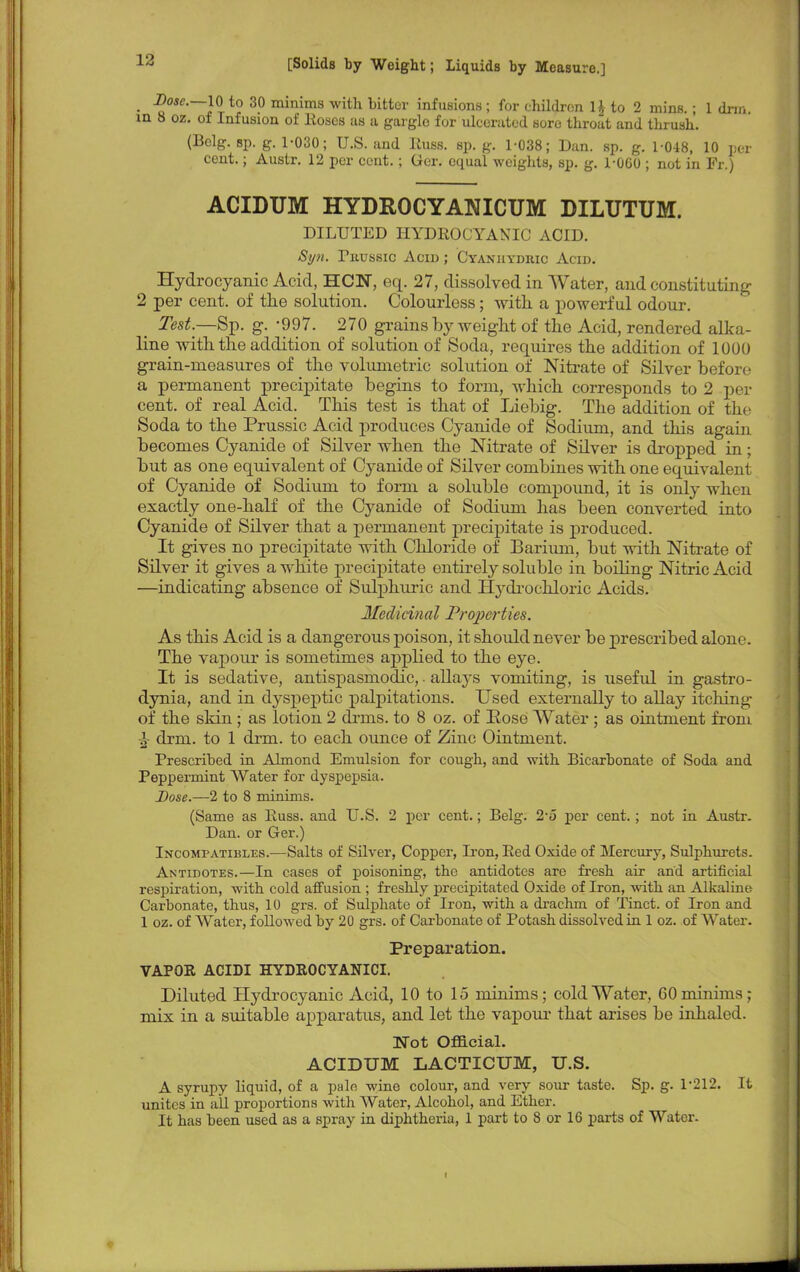 jsc—10 to 30 minims with bitter infusions ; for children H to 2 mins.; 1 dnn. oz. of Infusion of Hoses us a gargle for ulcerated sore throat and thrush. (Belg. sp. g. 1-030; U.S. and RuflB. Bp. g. 1-038; Dan. sp. g. 1-048, 10 pel- cent. ; Austr. 12 per cent. ; Ger. equal weights, sp. g. 1-0G0 ; not in Fr.) ACIDUM HYDROCYANICUM DILUTUM. DILUTED HYDROCYANIC ACID. Si/n. Tuussic Acid ; Cyanuydric Acid. Hydrocyanic Acid, HCN, eq. 27, dissolved in Water, and constituting 2 per cent, of the solution. Colourless; with a powerful odour. Test.—Sp. g. -997. 270 grains by weight of the Acid, rendered alka- line with the addition of solution of Soda, requires the addition of 1000 grain-measures of the volumetric solution of Nitrate of Silver befor< • a permanent precipitate begins to form, which corresponds to 2 per cent, of real Acid. This test is that of Liebig. The addition of the Soda to the Prussic Acid produces Cyanide of Sodium, and this again becomes Cyanide of Silver when the Nitrate of Silver is dropped in; but as one equivalent of Cyanide of Silver combines with one equivalent of Cyanide of Sodium to form a soluble compound, it is only when exactly one-half of the Cyanide of Sodium has been converted into Cyanide of Silver that a permanent precipitate is produced. It gives no precipitate with Chloride of Barium, but with Nitrate of Silver it gives a white precipitate entirely soluble in boding Nitric Acid —indicating absence of Sulphuric and Ifydrochloric Acids. Medicinal Properties. As this Acid is a dangerous poison, it should never be prescribed alone. The vapour is sometimes applied to the eye. It is sedative, antispasmodic,. allays vomiting, is useful in gastro- dynia, and in dyspeptic palpitations. Used externally to allay itching of the skin ; as lotion 2 drms. to 8 oz. of Rose Water ; as ointment from J drm. to 1 dim. to each ounce of Zinc Ointment. Prescribed in Almond Emulsion for cough, and with Bicarbonate of Soda and Peppermint Water for dyspepsia. Dose.—2 to 8 minims. (Same as Russ. and U.S. 2 per cent.; Belg. 2 o per cent.; not in Austr. Dan. or Ger.) Incompatibles.—Salts of Silver, Copper, Iron, Red Oxide of Mercury, Sulphurets. Antidotes.—In cases of poisoning, the antidotes are fresh air and artificial respiration, with cold affusion ; freshly precipitated Oxide of Iron, with an Alkaline Carbonate, thus, 10 grs. of Sulphate of Iron, with a drachm of Tinct. of Iron and 1 oz. of Water, followed by 20 grs. of Carbonate of Potash dissolved in 1 oz. of Water. Preparation. VAPOR ACIDI HYDROCYANICI. Diluted Hydrocyanic Acid, 10 to 15 minims; cold Water, 60 minims; mix in a suitable apparatus, and let the vapour that arises be inhaled. Uot Official. ACIDUM LACTICUM, U.S. A syrupy liquid, of a pale wine colour, and very sour taste. Sp. g. 1-212. It unites in all proportions with Water, Alcohol, and Ether. It has been used as a spray in diphtheria, 1 part to 8 or 16 parts of Water-