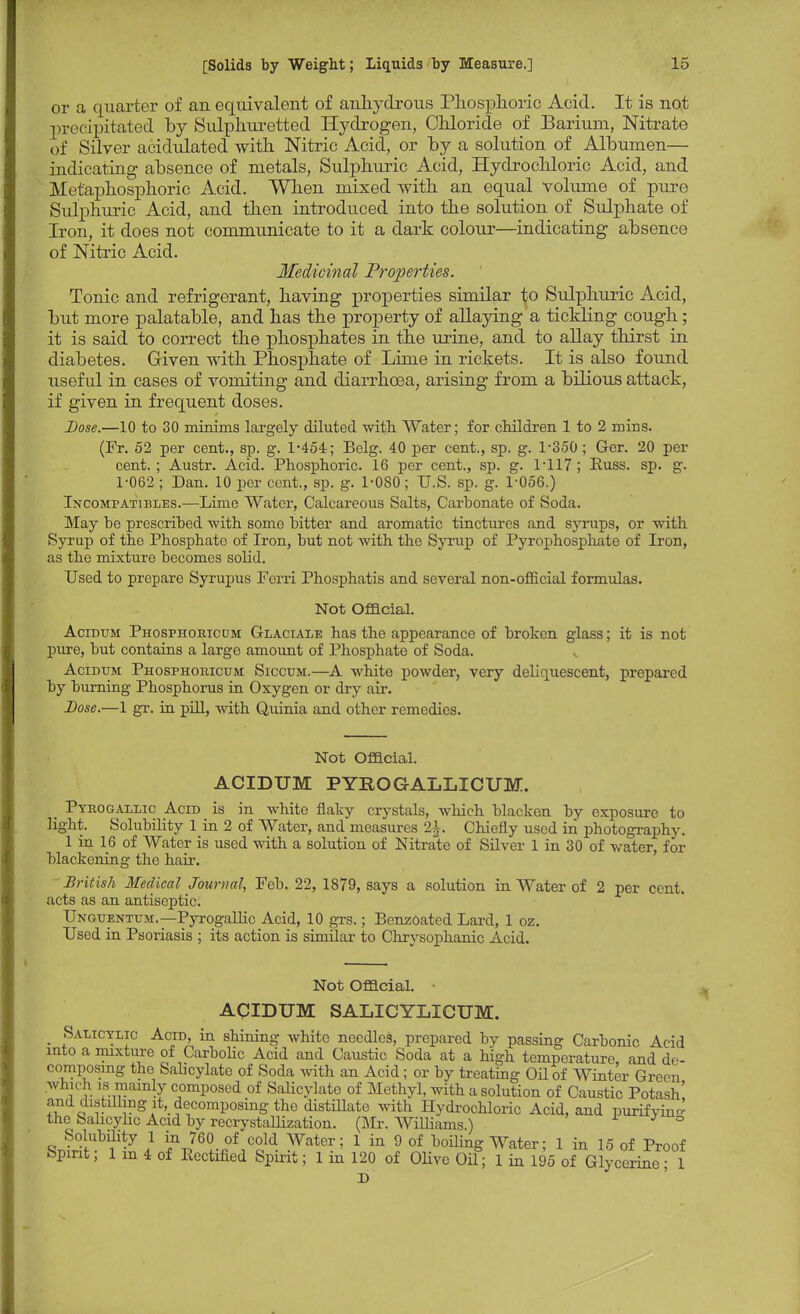 or a quarter of an equivalent of anhydrous Phosphoric Acid. It is not precipitated by Sulphuretted Hydrogen, Chloride of Barium, Nitrate of Silver acidulated with Nitric Acid, or by a solution of Albumen— indicating absence of metals, Sulphuric Acid, Hydrochloric Acid, and Metaphosphoric Acid. When mixed with an equal volume of pure Sulphuric Acid, and then introduced into the solution of Sulphate of Iron, it does not communicate to it a dark colour—indicating absence of Nitric Acid. Medicinal Properties. Tonic and refrigerant, having properties similar to Sulphuric Acid, but more palatable, and has the property of allaying a tickling cough; it is said to correct the phosphates in the urine, and to allay thirst in diabetes. Given with Phosphate of Lime in rickets. It is also found useful in cases of vomiting and diarrhoea, arising from a bilious attack, if given in frequent doses. Dose.—10 to 30 minims largely diluted with Water; for children 1 to 2 mins. (Fr. 52 per cent., sp. g. 1-454; Belg. 40 per cent., sp. g. 1-350 ; Ger. 20 per cent.; Austr. Acid. Phosphoric. 16 per cent., sp. g. 1*117; Russ. sp. g. 1-062 ; Dan. 10 per cent., sp. g. 1-080 ; U.S. sp. g. 1-056.) Incompatibles.—Lime Water, Calcareous Salts, Carbonate of Soda. May be prescribed with some bitter and aromatic tinctures and syrups, or with Syrup of the Phosphate of Iron, but not with the Syrup of Pyrophosphate of Iron, as the mixture becomes solid. Used to prepare Syrupus Ferri Phosphatis and several non-official formulas. Not Official. Acidum Phosphoeiccjm Glaciale has the appearance of broken glass; it is not pure, but contains a large amount of Phosphate of Soda. Acidum Phosphoiucum Siccum.—A white powder, very deliquescent, prepared by burning Phosphorus in Oxygen or dry air. Dose.—1 gr. in pill, with Quinia and other remedies. Not Official. ACIDUM PYROGALLICUM. _ Pyrogallic Acid is in white flaky crystals, which blacken by exposure to light. Solubility 1 in 2 of Water, and measures 2^. Chiefly used in photography. 1 in 16 of Water is used with a solution of Nitrate of Silver 1 in 30 of water, for blackening the hair. British Medical Journal, Feb. 22, 1879, says a solution in Water of 2 per cent, acts as an antiseptic. Unguentum.—Pyrogallic Acid, 10 grs.; Benzoated Lard, 1 oz. Used in Psoriasis ; its action is similar to Chrysophanic Acid. Not Official. ACIDUM SALICYLICUM. Salicylic Acid, in shining white needles, prepared by passing Carbonic Acid into a mixture of Carbolic Acid and Caustic Soda at a high temperature, and de- composing the Salicylate of Soda with an Acid ; or by treating Oil of Winter Green which is mainly composed of Salicylate of Methyl, with a solution of Caustic Potash' and distilling it, decomposing the distillate with Hydrochloric Acid, and purifvin- the Salicylic Acid by recrystallization. (Mr. Williams.) Solubility 1 in 760 of cold Water; 1 in 9 of boiling Water; 1 in 15 of Proof Spirit; 1 in 4 of Eectified Spirit; 1 in 120 of OHve Oil; 1 in 195 of Glycerine 1