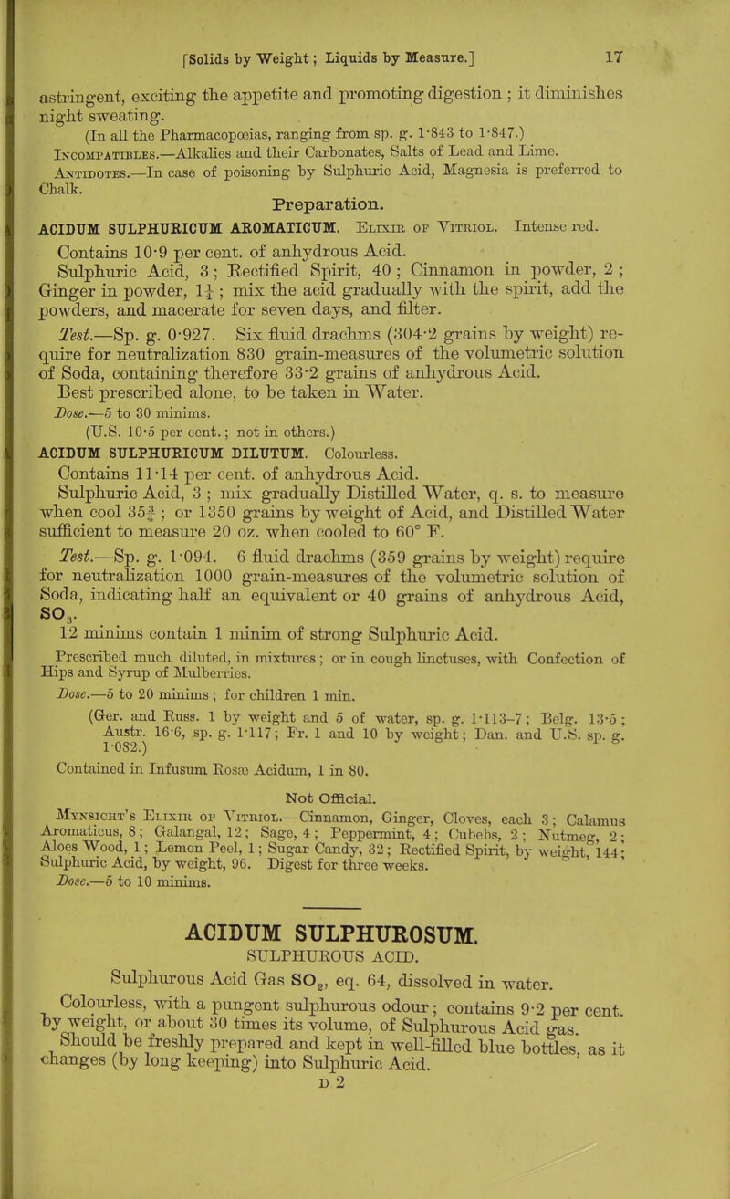 astringent, exciting the appetite and promoting digestion ; it diminishes night sweating. (In all the Pharmacopoeias, ranging from sp. g. 1-843 to 1-847.) Incompatibles.—Alkalies and their Carbonates, Salts of Lead and Lime. Antidotes.—In case of poisoning by Sulphuric Acid, Magnesia is preferred to Chalk. Preparation. ACIDUM SULPHURICUM AROMATICUM. Elixir of Vitriol. Intense rod. Contains 10*9 per cent, of anhydrous Acid. Sulphuric Acid, 3; Eectified Spirit, 40 ; Cinnamon in powder, 2 ; Ginger in powder, 1£ ; mix the acid gradually with the spirit, add the powders, and macerate for seven days, and filter. Test.—Sp. g. 0-927. Six fluid drachms (304-2 grains by weight) re- quire for neutralization 830 grain-measures of the volumetric solution of Soda, containing therefore 33-2 grains of anhydrous Acid. Best prescribed alone, to be taken in Water. Dose.—5 to 30 minims. (U.S. 10-5 per cent.; not in others.) ACIDUM SULPHURICUM DILUTUM. Colourless. Contains 11-14 per cent, of anhydrous Acid. Sulphuric Acid, 3 ; mix gradually Distilled Water, q. s. to measure when cool 35£ ; or 1350 grains by weight of Acid, and Distilled Water sufficient to measure 20 oz. when cooled to 60° F. Test.—Sp. g. 1*094. 6 fluid drachms (359 grains by weight) require for neutralization 1000 grain-measures of the volumetric solution of Soda, indicating half an equivalent or 40 grains of anhydrous Acid, so3. 12 minims contain 1 minim of strong Sulphuric Acid. Prescribed much diluted, in mixtures ; or in cough linctuses, with Confection of Hips and Syrup of Mulberries. Dose.—5 to 20 minims ; for children 1 min. (Ger. and Kuss. 1 by weight and 5 of water, sp. g. 1-113-7; Belg. 13-5 ; Austr. 16-6, sp. g. 1-117; Fr. 1 and 10 by weight; Dan. and U.S. sp. g. 1-082.) & Contained in Infusum Eosai Acidiun, 1 in 80. Not Official. Mynsicht's Elixir of Vitriol.—Cinnamon, Ginger, Cloves, each 3; Calamus Aromaticus, 8; Galangal, 12; Sage, 4 ; Peppermint, 4 ; Cubebs, 2 ; Nutmeg 2- Aloes Wood, 1; Lemon Peel, 1; Sugar Candy, 32; Eectified Spirit, by weight 144 • Sulphuric Acid, by weight, 96. Digest for three weeks. Dose.—o to 10 minims. ACIDUM SULPHUROSUM. SULPHUEOUS ACID. Sulphurous Acid Gas S02, eq. 64, dissolved in water. Colourless, with a pungent sulphurous odour; contains 9-2 per cent by weight, or about 30 times its volume, of Sulphurous Acid gas Should be freshly prepared and kept in well-filled blue bottles, as it changes (by long keeping) into Sulphuric Acid. D 2