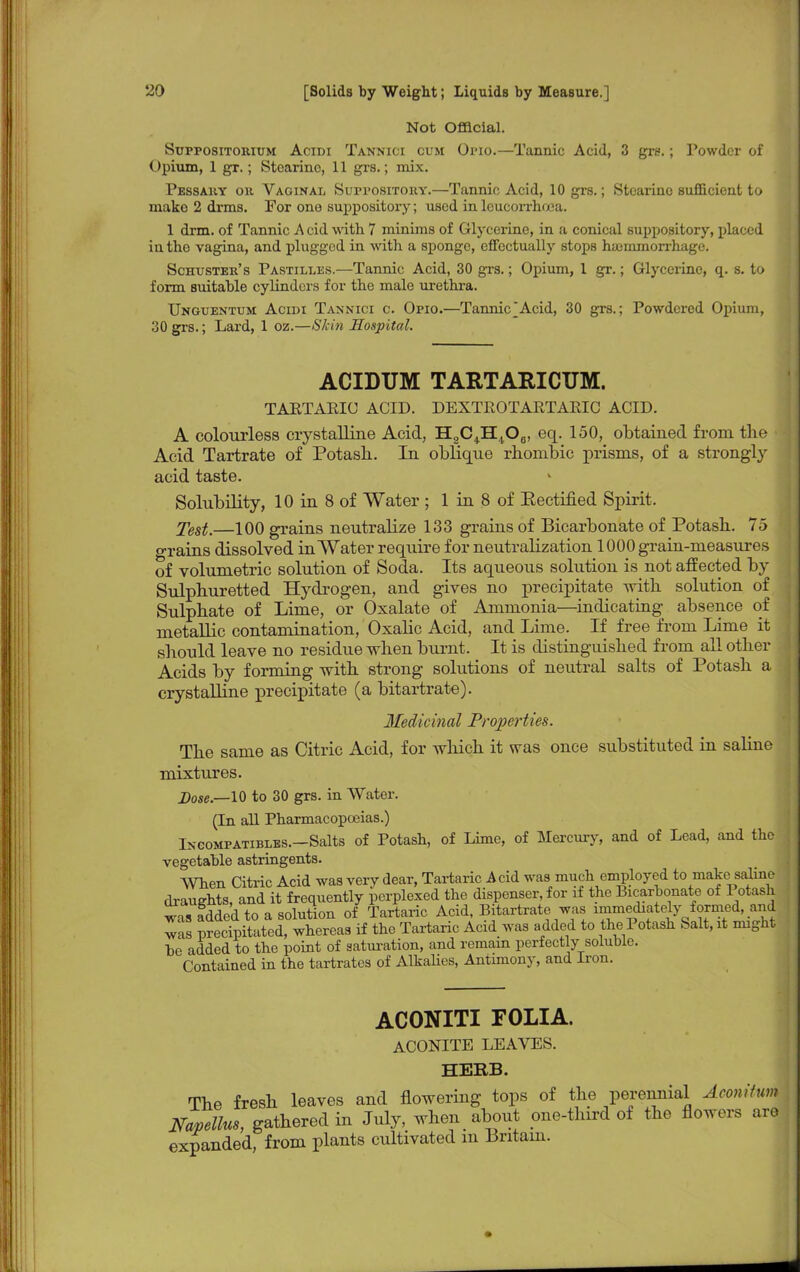 Not Official. Suppositorium Acidi Tannici cum Opio.—Tannic Acid, 3 grs.; Powder of Opium, 1 gr.; Stcarino, 11 grs.; mix. Pessary ou Vaginal Suppository.—Tannic Acid, 10 grs.; Stcarinc sufficient to mako 2 drms. For ono suppository; used in leucorrhosa. 1 drm. of Tannic A cid with 7 minims of Glycerine, in a conical suppository, placed in the vagina, and plugged in with a sponge, effectually stops haimmorrhage. Schuster's Pastilles.—Tannic Acid, 30 grs.; Opium, 1 gr.; Glycerine, q. s. to form suitable cylinders for the male urethra. Unguentum Acidi Tannici c. Opio.—Tannic Acid, 30 grs.; Powdered Opium, 30 grs.; Lard, 1 oz.—Skin Hospital. ACIDUM TARTARICUM. TAETAEIO ACID. DEXTROTARTARIC ACID. A colourless crystalline Acid, HgC^H^Oj, eq. 150, obtained from the Acid Tartrate of Potash. In oblique rhombic prisms, of a strongly acid taste. Solubility, 10 in 8 of Water ; 1 in 8 of Eectified Spirit. Test.—100 grains neutralize 133 grains of Bicarbonate of Potash. 75 grains dissolved in Water require for neutralization 1000 grain-measures of volumetric solution of Soda. Its aqueous solution is not affected by Sulphuretted Hydrogen, and gives no precipitate with solution of Sulphate of Lime, or Oxalate of Ammonia—indicating absence of metallic contamination, Oxalic Acid, and Lime. If free from Lime it should leave no residue when burnt. It is distinguished from all other Acids by forming with strong solutions of neutral salts of Potash a crystalline precipitate (a bitartrate). Medicinal Properties. The same as Citric Acid, for which it was once substituted in saline mixtures. Dose.—10 to 30 grs. in Water. (In all Pharmacopoeias.) Ingompatibles.—Salts of Potash, of Lime, of Mercury, and of Lead, and the vegetable astringents. When Citric Acid was very dear, Tartaric Acid was much employed to make saline draughts, and it frequently perplexed the dispenser, for if the Bicarbonate of Potash was added to a solution of Tartaric Acid, Bitartrate was immediatelyformed, and was precTpitated whereas if the Tartaric Acid was added to the Potash Salt, it might be added to the point of saturation, and remain perfectly soluble. Contained in the tartrates of Alkalies, Antimony, and Iron. ACONITI FOLIA. ACONITE LEAVES. HERB. The fresh leaves and flowering tops of the perennial Aconiium Mpellus, gathered in July, when about one-third of the flowers are expanded, from plants cultivated m Britain.