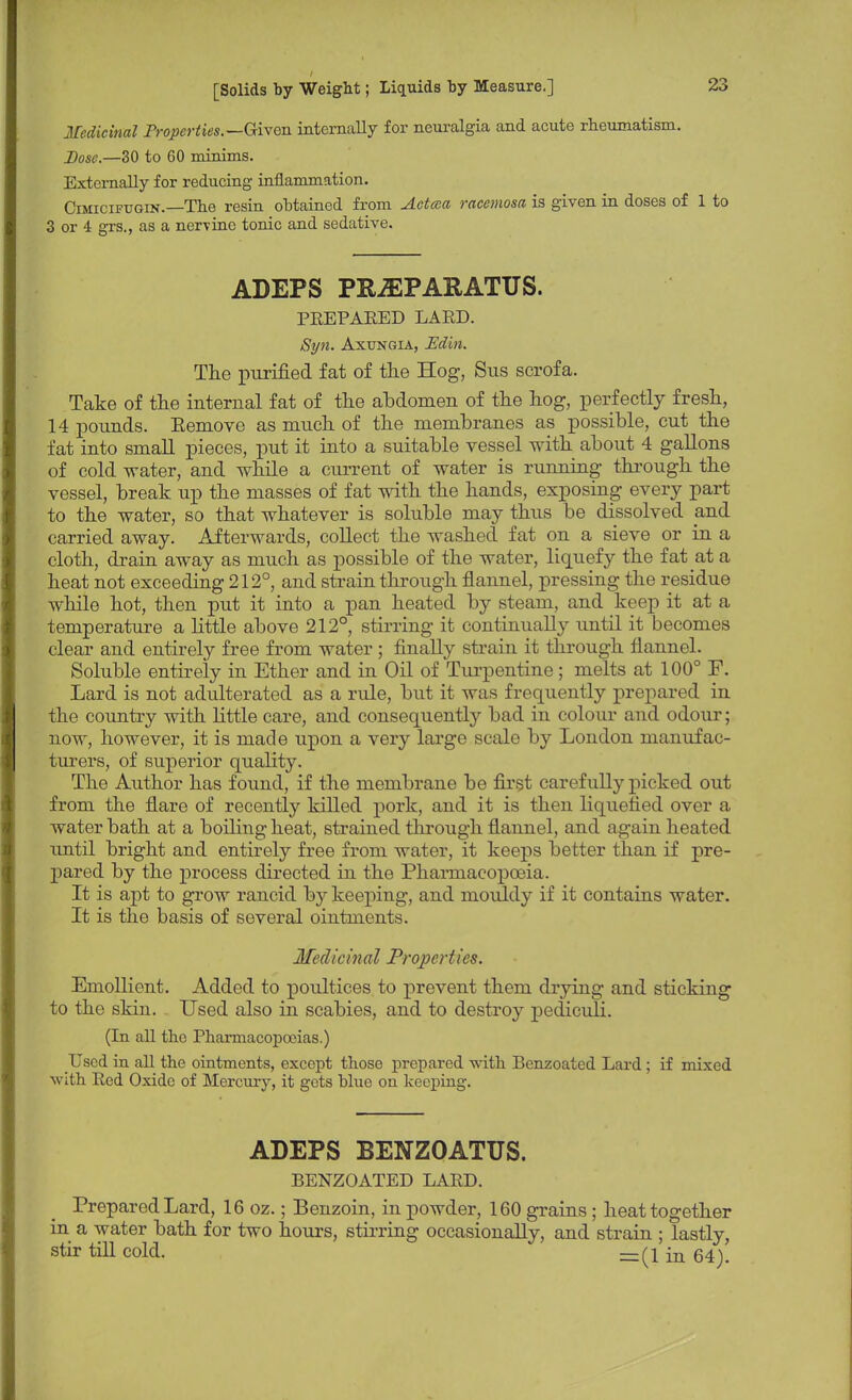 Medicinal Properties.—Given, internally for neuralgia and acute rheumatism. Dose.—30 to 60 minims. Externally for reducing inflammation. Cimicifugin.—The resin obtained from Actcea racemosa is given in doses of 1 to 3 or 4 grs., as a nervine tonic and sedative. ADEPS PRiEPARATUS. PREPARED LARD. Syn. Axungia, Edin. The purified fat of the Hog, Sus scrofa. Take of the internal fat of the abdomen of the hog, perfectly fresh, 14 pounds. Eemove as much of the membranes as possible, cut the fat into small pieces, put it into a suitable vessel with about 4 gallons of cold water, and while a current of water is running through the vessel, break up the masses of fat with the hands, exposing every part to the water, so that whatever is soluble may thus be dissolved and carried away. Afterwards, collect the washed fat on a sieve or in a cloth, drain away as much as possible of the water, liquefy the fat at a heat not exceeding 212°, and strain through flannel, pressing the residue while hot, then put it into a pan heated by steam, and keep it at a temperature a little above 212°, stirring it continually until it becomes clear and entirely free from water ; finally strain it through flannel. Soluble entirely in Ether and in Oil of Turpentine; melts at 100° F. Lard is not adulterated as a rule, but it was frequently prepared in the country with little care, and consequently bad in colour and odour; now, however, it is made upon a very large scale by London manufac- turers, of superior quality. The Author has found, if the membrane be first carefully picked out from the flare of recently killed pork, and it is then liquefied over a water bath at a boiling heat, strained through flannel, and again heated until bright and entirely free from water, it keeps better than if pre- pared by the process directed in the Pharmacopoeia. It is apt to grow rancid by keeping, and mouldy if it contains water. It is the basis of several ointments. Medicinal Properties. Emollient. Added to poultices to prevent them drying and sticking to the skin. Used also in scabies, and to destroy pediculi. (In all the Pharmacopoeias.) Used in all the ointments, except those prepared with Benzoated Lard ; if mixed with Red Oxide of Mercury, it gets blue on keeping. ADEPS BENZOATUS. BENZOATED LARD. Prepared Lard, 16 oz.; Benzoin, in powder, 160 grains ; heat together in a water bath for two hours, stirring occasionally, and strain ; lastly, stir till cold. =(1 in 64).