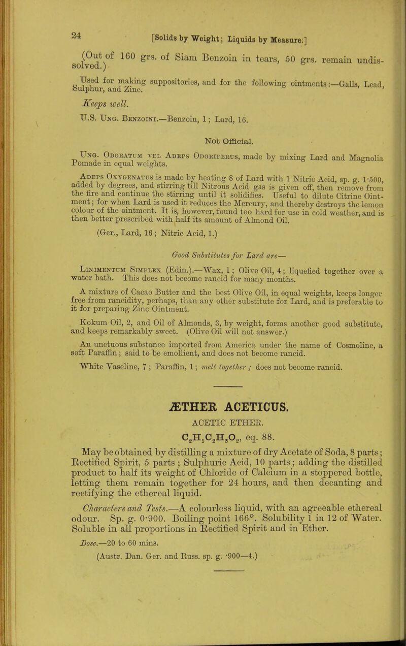 (Out of 160 grs. of Siam Bonzoin in tears, 50 grs. remain undis- solved.) Used for making suppositories, and for the following ointments:—Galls, Lead feulphur, and Zmc. Keeps well. U.S. Ung. Benzoini.—Benzoin, 1; Lard, 16. Not Official. Ung. Odoratum vel Adeps Odoriferus, made by mixing Lard and Magnolia Pomade in equal weights. Adeps Oxygenatus is made by heating 8 of Lard with 1 Nitric Acid, sp. g. 1-500 added by degrees, and stirring till Nitrous Acid gas is given off, then remove from the fire and continue the stirring until it solidifies. Useful to dilute Citrine Oint- ment ; for when Lard is used it reduces the Mercury, and thereby destroys the lemon colour of the ointment. It is, however, found too hard for use in cold weather, and is then better prescribed with half its amount of Almond Oil. (Ger-, Lard, 16 ; Nitric Acid, 1.) Good Substitutes for Lard are— Llximentum Simplex (Edin.).—Wax, 1; Olive Oil, 4; liquefied together over a water bath. This does not become rancid for many months. A mixture of Cacao Butter and the best Olive Oil, in equal weights, keeps longer free from rancidity, perhaps, than any other substitute for Lard, and is preferable to it for preparing Zinc Ointment. Kokum Oil, 2, and Oil of Almonds, 3, by weight, forms another good substitute, and keeps remarkably sweet. (Olive Oil will not answer.) An unctuous substance imported from America under the name of Cosmolinc, a soft Paraffin; said to be emollient, and does not become rancid. White Vaseline, 7 ; Paraffin, 1; melt together ; does not become rancid. jETHER ACETICUS. ACETIC ETHER. C2H5C2Hs02, eq. 88. May be obtained by distilling a mixture of dry Acetate of Soda, 8 parts; Eectified Spirit, 5 parts ; Sulphuric Acid, 10 parts; adding the distilled product to half its weight of Chloride of Calcium in a stoppered bottle, letting them remain together for 24 hours, and then decanting and rectifying the ethereal liquid. Characters and Tests.—A colourless liquid, with an agreeable ethereal odour. Sp. g. 0-900. Boiling point 166°. Solubility 1 in 12 of Water. Soluble in all proportions in Eectified Spirit and in Ether. Dose.—20 to 60 mins. (Austr. Dan. Ger. and Russ. sp. g. -900—4.)