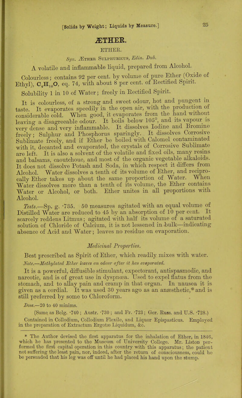 jETHER. ETHEE. Syn. -ZEthek Sulphtjricus, Edin. Bub. A volatile and inflammable liquid, prepared from Alcohol. Colourless; contains 92 per cent, by volume of pure Ether (Oxide of Ethyl), C4H10O, eq. 74, with about 8 per cent, of Eectified Spirit. Solubility 1 in 10 of Water; freely in Eectified Spirit. It is colourless, of a strong and sweet odour, hot and pungent in taste. It evaporates speedily in the open air, with the production of considerable cold. When good, it evaporates from the hand without leaving a disagreeable odour. It boils below 105°, and its vapour is very dense and very inflammable. It dissolves Iodine and Bromine freely; Sulphur and Phosphorus sparingly. It dissolves Corrosive Sublimate freely, and if Ether be boiled with Calomel contaminated with it, decanted and evaporated, the crystals of Corrosive Sublimate are left. It is also a solvent of the volatile and fixed oils, many resins and balsams, caoutchouc, and most of the organic vegetable alkaloids. It does not dissolve Potash and Soda, in which respect it differs from Alcohol. Water dissolves a tenth of its volume of Ether, and recipro- cally Ether takes up about the same proportion of Water. When Water dissolves more than a tenth of its volume, the Ether contains Water or Alcohol, or both. Ether unites in all proportions with Alcohol. Tests.—Sp. g. -735. 50 measures agitated with an equal volume of Distilled Water are reduced to 45 by an absorption of 10 per cent. It scarcely reddens Litmus; agitated with half its volume of a saturated solution of Chloride of Calcium, it is not lessened in bulk—indicating absence of Acid and Water; leaves no residue on evaporation. Medicinal Properties. Best prescribed as Spirit of Ether, which readily, mixes with water. Note.—Methylated Ether leaves an odour after it has evaporated. It is a powerful, diffusible stimulant, expectorant, antispasmodic, and narcotic, and is of great use in dyspnoea. Used to expel flatus from the stomach, and to allay pain and cramp in that organ. In nausea it is given as a cordial. It was used 30 years ago as an ansesthetic,* and is still preferred by some to Chloroform. Dose.—20 to 40 minims. (Same, as Belg. -740 ; Austr. -730 ; and Fr. -723; Ger. Euss. and U.S. -728.) Contained in Collodium, Collodium Flexile, and Liquor Epispasticus. Employed in the preparation of Extractum Ergotas Liquidum, &c. * The Author devised the first apparatus for the inhalation of Ether, in 1846, which he has presented to tho Museum of University College. Mr. ListoD per- formed the first capital operation in this country with this apparatus; the patient not suffering the least pain, nor, indeed, after the return of consciousness, could ho he persuaded that his leg was off until he had placed his hand upon the stump.