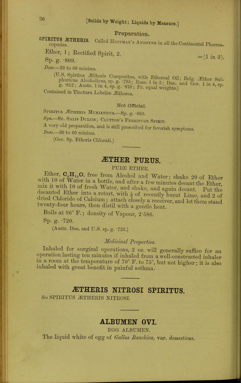 Preparation. S™afTHERIS- CaUed n™'« in ^Continental Pharma- Ether, 1; Eectified Spirit, 2. . ' ' Sp.g.-809. =(lm3). Dose,—30 to 60 minims. (U.S. Spiritus iEtheris Compositus, with Ethereal Oil • Ttolo- *?«. a t t*5F A^0h0iu?usi8p-g-795; Kuss- **\^m'Jg\*ffS-fS: g. 812 , Austr. 1 in 4, sp. g. -820; Fx. equal weights.) ' P- Contained m Tinctura Lobelias iEtherea. Not Official. Spiritus JEtheris Muriaticus.—Sp. g. -860. Syn.—Sp. Salis Dulcis; Clutton's Febrifuge Spirit. A very old preparation, and is still prescribed for feverish symptoms Dose.—30 to 60 minims. (Ger. Sp. Etheris Chlorati.) -ETHER PURUS. PURE ETHER. .Sj F4?'°0\free,frT Alcohol and Water; shake 20 of Ether Ztit ISlTrf ?r I w1!' ^ftGr a fewmin^es decant the Ether, mix it with 10 of fresh Water, and shake, and again decant. Put the dSSm 1OT inY- ret°rt' With * °f W Lime, and 2o dried Chloride of Calcium; attach closely a receiver, and let them stand twenty-four hours, then distd with a gentle heat. Boils at 96° F.; density of Vapour, 2-586. Sp. g. -720. (Austr. Dan. and U.S. sp. g. -725.) Jfeclicinal Properties. Inhaled for surgical operations, 2 oz. will generally suffice for an operation lasting ten minutes if inhaled from a well-constructed inhaler in a room at the temperature of 70° F. to 75°, but not higher; it is also inhaled with great benefit in painful asthma. iETHERIS NITROSI SPIRITUS. See SPIRITUS ETHERIS NITROSI. ALBUMEN OVI. EGG ALBUMEN. The liquid white of egg of Gattus JBancJciva, var. domesticus.