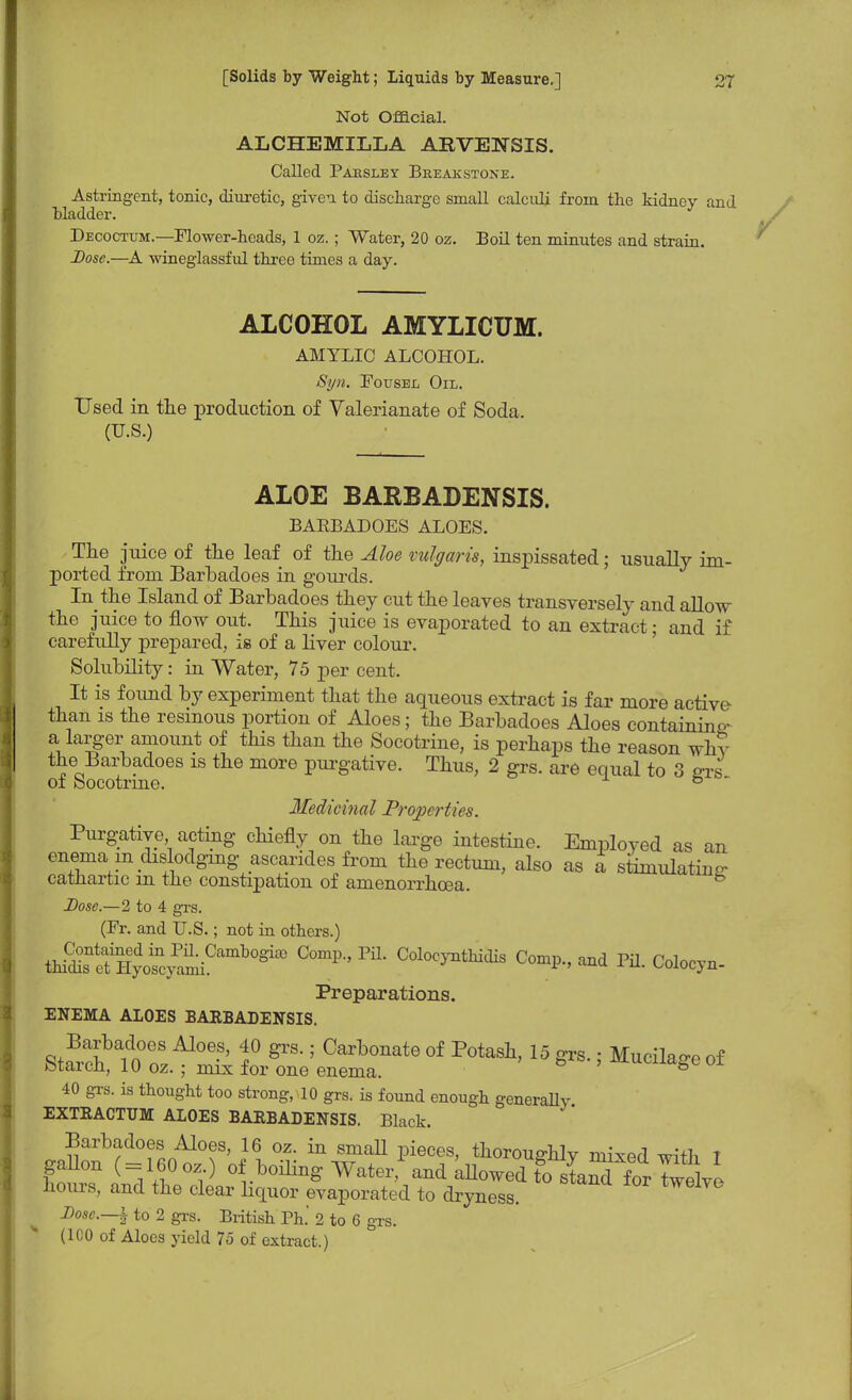 Not Official. ALCHEMILLA ARVENSIS. Called Parsley Breakstone. Astringent, tonic, diuretic, given to discharge small calculi from the kidney and bladder. Decoctum.—Flower-heads, 1 oz. ; Water, 20 oz. Boil ten minutes and strain. Dose.—A wineglassful three times a day. ALCOHOL AMYLICUM. AMYLIC ALCOHOL. Syn. Fousel Oil. Used in the production of Valerianate of Soda. (U.S.) ALOE BARBADENSIS. BAKBADOES ALOES. The juice of the leaf of the Aloe vulgaris, inspissated; usually im- ported from Barbadoes in gourds. In the Island of Barbadoes they cut the leaves transversely and allow the juice to flow out. This juice is evaporated to an extract; and if carefully prepared, is of a liver colour. Solubility: in Water, 75 per cent. It is found by experiment that the aqueous extract is far more active than is the resinous portion of Aloes; the Barbadoes Aloes containing- a larger amount of this than the Socotrine, is perhaps the reason why the Barbadoes is the more purgative. Thus, 2 grs. are equal to 3 <rrs of Socotrine. 5 Medicinal Properties. Purgative, acting chiefly on the large intestine. Employed as an enema m dislodging ascarides from the rectum, also as a stimulating cathartic m the constipation of amenorrhcea. Dose.—2 to 4 grs. (Fr. and U.S.; not in others.) thuS^^yo^cyami0^00 ^ ^ Coloc^s ^omp., and Pil. Colocyn- Preparations. ENEMA ALOES BARBADENSIS. Barbadoes Aloes, 40 grs.; Carbonate of Potash, 15 grs.: Mucilae-e of Starch, 10 oz. ; mix for one enema. b ' mucuaSe 01 40 grs. is thought too strong, 10 grs. is found enough generally EXTRACTUM ALOES BARBADENSIS. Black. Barbadoes Aloes, 16 oz. in small pieces, thoroughly mixed with 1 gallon ( = 160oz.) o boiling Water, and allowed tottand^ for Twelve hours, and the clear liquor evaporated to dryness. Dosc.—i to 2 grs. British Ph. 2 to 6 grs. (100 of Aloes yield 75 of extract.)