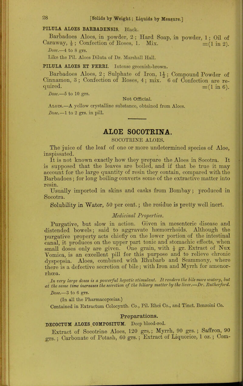 PILULA ALOES BARBADENSIS. Black. Barbadoes Aloes, in powder, 2 ; Hard Soap, in powder, 1; Oil of Caraway, £; Confection of Eoses, 1. Mix. =(1 in 2). Dose.—4 to 8 grs. Like the Pil. Aloes Diluta of Dr. Marshall Hall. PILULA ALOES ET FERRI. Intense greenish-brown. Barbadoes Aloes, 2 ; Sulphate of Iron, l£; Compound Powder of Cinnamon, 3 ; Confection of Boses, 4; mix. 6 of Confection are re- quired. = (1 in 6). Dose.—5 to 10 grs. Not Official. Aloin.—A yellow crystalline substance, obtained from Aloes. Dose. —1 to 2 grs. in pill. ALOE SOCOTRINA. SOCOTRINE ALOES. The juice of the leaf of one or more undetermined species of Aloe, inspissated. It is not known exactly how they prepare the Aloes in Socotra. It is supposed that the leaves are boiled, and if that be true it may account for the large quantity of resin they contain, compared with the Barbadoes; for long boiling converts some of the extractive matter into resin. Usually imported in skins and casks from Bombay; produced in Socotra. Solubility in Water, 50 per cent.; the residue is pretty well inert. Medicinal Properties. Purgative, but slow in action. Given in mesenteric disease and distended bowels; said to aggravate hsemorrhoids. Although the purgative property acts chiefly on the lower portion of the intestinal canal, it produces on the upper part tonic and stomachic effects, when small doses only are given. One grain, with £ gr. Extract of Nux Vomica, is an excellent pill for this purpose and to relieve chronic dyspepsia. Aloes, combined with Bhubarb and Scammony, where there is a defective secretion of bile; with Iron and Myrrh for amenor- rhcea. In very large doses is a poiverful hepatic stimulant. It renders the bile more watery, but at the same time increases the secretion of the biliary matter by the liver.—Dr. RutJierford. Dose.—3 to 6 grs. (In all the Pharmacopoeias.) Contained in Extractum Colocynth. Co., Pil. Rhei Co., and Tinct. Benzoini Co. Preparations. DECOCTUM ALOES COMPOSITTJM. Deep blood-red. Extract of Socotrine Aloes, 120 grs.; Myrrh, 90 grs.; Saffron, 90 grs.; Carbonate of Potash, 60 grs.; Extract of Liquorice, 1 oz.; Com-