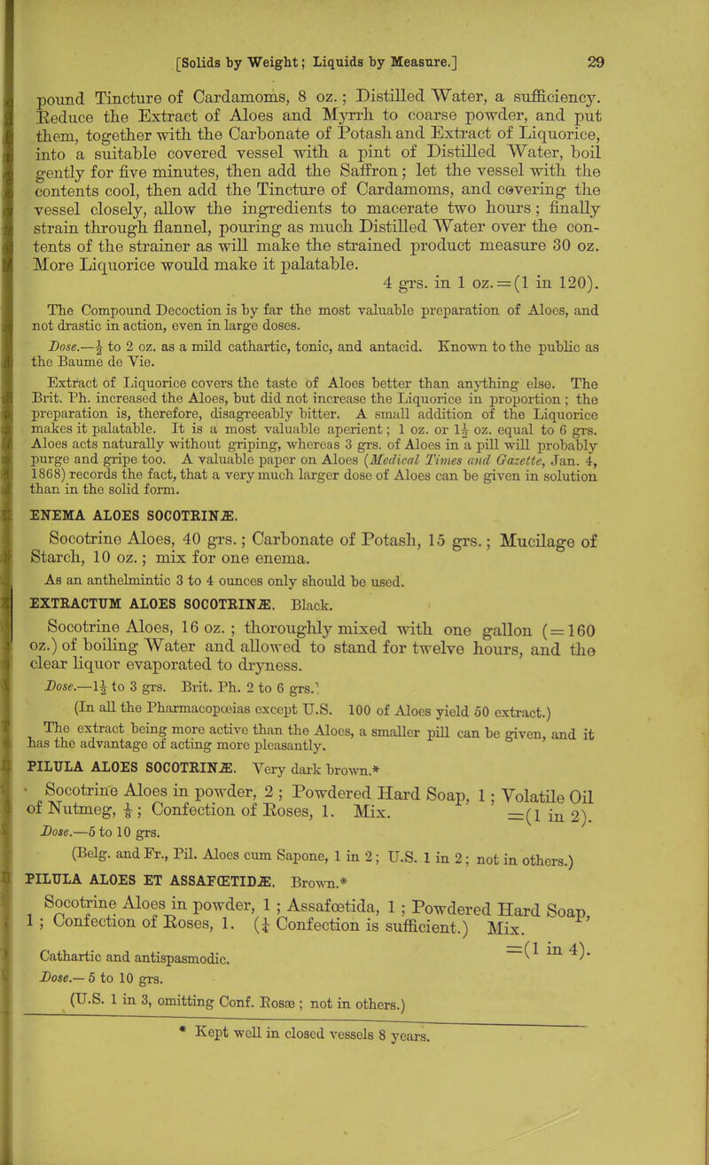 pound Tincture of Cardamoms, 8 oz.; Distilled Water, a sufficiency. Eeduce the Extract of Aloes and Myrrh to coarse powder, and put them, together with the Carbonate of Potash and Extract of Liquorice, into a suitable covered vessel with a pint of Distilled Water, boil gently for five minutes, then add the Saffron; let the vessel with the contents cool, then add the Tincture of Cardamoms, and covering the vessel closely, allow the ingredients to macerate two hours ; finally strain through flannel, pouring as much Distilled Water over the con- tents of the strainer as will make the strained product measure 30 oz. More Liquorice would make it palatable. 4 grs. in 1 oz. = (1 in 120). The Compound Decoction is by far the most valuable preparation of Aloes, and not drastic in action, even in large doses. Dose.—\ to 2 oz. as a mild cathartic, tonic, and antacid. Known to the public as the Baume de Yie. Extract of Liquorice covers the taste of Aloes better than anything else. The Brit. Ph. increased the Aloes, but did not increase the Liquorice in proportion ; the preparation is, therefore, disagreeably bitter. A small addition of the Liquorice makes it palatable. It is a most valuable aperient; 1 oz. or oz. equal to 6 grs. Aloes acts naturally without griping, whereas 3 grs. of Aloes in a pill will probably purge and gripe too. A valuable paper on Aloes {Medical Times and Gazette, Jan. 4, 1868) records the fact, that a very much larger dose of Aloes can be given in solution than in the solid form. ENEMA ALOES S0C0TRIN.E. Socotrine Aloes, 40 grs.; Carbonate of Potash, 15 grs.; Mucilage of Starch, 10 oz.; mix for one enema. As an anthelmintic 3 to 4 ounces only should be used. EXTRACTUM ALOES S0C0TRINJE. Black. Socotrine Aloes, 16 oz.; thoroughly mixed with one gallon ( = 160 oz.) of boiling Water and allowed to stand for twelve hours, and the clear liquor evaporated to dryness. Dose.—\\ to 3 grs. Brit. Ph. 2 to 6 grs.1; (In all the Pharmacopoeias except U.S. 100 of Aloes yield 50 extract.) The extract being more active than the Aloes, a smaller pill can be given, and it has the advantage of acting more pleasantly. PILTJLA ALOES SOCOTRINJE. Very dark brown* ■ Socotrine Aloes in powder, 2 ; Powdered Hard Soap, 1; Volatile Oil of Nutmeg, £; Confection of Eoses, 1. Mix. =(1 in 2). Dose.—5 to 10 grs. (Belg. and Fr., Pil. Aloes cum Sapone, 1 in 2; U.S. 1 in 2; not in others.) PILTJLA ALOES ET ASSAFffiTIDJE. Brown* Socotrine Aloes in powder, 1 ; Assafoetida, 1 ; Powdered Hard Soap 1 ; Confection of Eoses, 1. (£ Confection is sufficient.) Mix. Cathartic and antispasmodic. (1 in 4). Dose.— 5 to 10 grs. (U-S- 1 m 3> omitting Conf. Eosae ; not in others.)