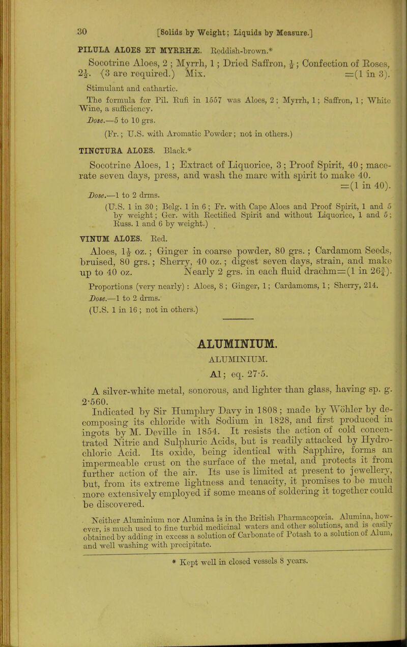 PILTJLA ALOES ET MYEEH2E. EeddiBh-bro-sm.* Socotrine Aloes, 2 ; Myrrh, 1; Dried Saffron, £; Confection of Boses, 2}2. (3 are required.) Mix. =(1 in 3). Stimulant and cathartic. The formula for Pil. Burl in 1557 was Aloes, 2 ; Myrrh, 1; Saffron, 1; White Wine, a sufficiency. Dose.—5 to 10 grs. (Fr.; U.S. with Aromatic Powder; not in others.) TINCTUEA ALOES. Black* Socotrine Aloes, 1; Extract of Liquorice, 3 ; Proof Spirit, 40 ; mace- rate seven days, press, and wash the marc with spirit to make 40. =(1 in 40). Dose.—1 to 2 drms. (U.S. 1 in 30 ; Belg. 1 in 6 ; Fr. with Cape Aloes and Proof Spirit, 1 and 5 by weight; Ger. with Rectified Spirit and without Liquorice, 1 and 5; Euss. 1 and 6 by weight.) VINUM ALOES. Eed. Aloes, 1£ oz.; Ginger in coarse powder, 80 grs.; Cardamom Seeds, bruised, 80 grs.; Sherry, 40 oz.; digest seven days, strain, and make up to 40 oz. Nearly 2 grs. in each fluid drachm=(l in 26£). Proportions (very nearly) : Aloes, 8 ; Ginger, 1; Cardamoms, 1; Sherry, 214. Dose.—1 to 2 drms. (U.S. 1 in 16 ; not in others.) ALUMINIUM. ALUMINIUM. Al; eq. 27-5. A silver-white metal, sonorous, and lighter than glass, having sp. g. 2-560. Indicated by Sir Humphry Davy in 1808 ; made hy TVohler by de- composing its chloride with Sodium in 1828, and first produced in ingots byM. Deville in 1854. It resists the action of cold concen- trated Nitric and Sulphuric Acids, but is readily attacked by Hydro- chloric Acid. Its oxide, being identical with Sapphire, forms an impermeable crust on the surface of the metal, and protects it from further action of the air. Its use is limited at present to jewellery, but, from its extreme lightness and tenacity, it promises to be much more extensively employed if some means of soldering it together could be discovered. Neither Aluminium nor Alumina is in the British Pharmacopoeia. Alumina, how- ever, is much used to fine turbid medicinal waters and other solutions, and is easily obtained by adding in excess a solution of Carbonate of Potash to a solution of Alum, and well washing with precipitate. _—