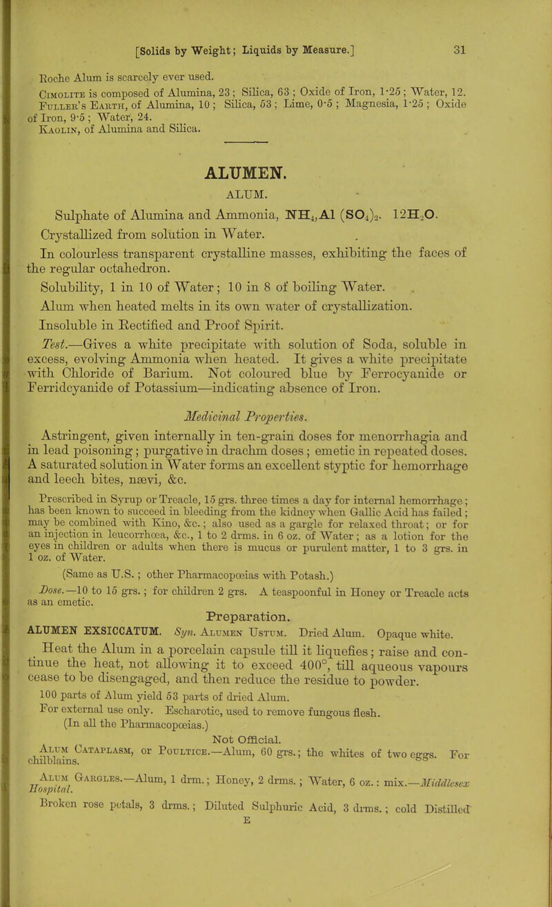 Eoche Alum is scarcely ever used. Cimolite is composed of Alumina, 23 ; Silica, 63 ; Oxide of Iron, 1-25 ; Water, 12. Fuller's Eaiith, of Alumina, 10 ; Silica, 53 ; Lime, 0-5 ; Magnesia, 1-25 ; Oxide of Iron, 9-5 ; Water, 24. Kaolin, of Alumina and Silica. ALUMEN. ALUM. Sulphate of Alumina and Ammonia, NH^Al (S04)2. 12H20. Crystallized from solution in Water. In colourless transparent crystalline masses, exhibiting the faces of the regular octahedron. Solubility, 1 in 10 of Water; 10 in 8 of boiling Water. Alum when heated melts in its own water of crystallization. Insoluble in Rectified and Proof Spirit. Test.—Gives a white precipitate with solution of Soda, soluble in excess, evolving Ammonia when heated. It gives a white precipitate with Chloride of Barium. Not coloured blue by Ferrocyanide or Ferridcyanide of Potassium—indicating absence of Iron. Medicinal Properties. Astringent, given internally in ten-grain doses for menorrhagia and in lead poisoning; purgative in drachm doses; emetic in repeated doses. A saturated solution in Water forms an excellent styptic for hemorrhage and leech bites, nsevi, &c. Prescribed in Syrup or Treacle, 15 grs. three times a day for internal hemorrhage ; has been known to succeed in bleeding from the kidney when Gallic Acid has failed; may be combined with Kino, &c.; also used as a gargle for relaxed throat; or for an injection in leucorrhcea, &c, 1 to 2 drms. in 6 oz. of Water; as a lotion for the eyes in children or adults when there is mucus or purulent matter, 1 to 3 grs. in 1 oz. of Water. (Same as U.S.; other Pharmacopoeias with Potash.) Dose.—10 to 15 grs.; for children 2 grs. A teaspoonful in Honey or Treacle acts as an emetic. Preparation. ALUMEN EXSICCATUM. Syn. Alumen Ustum. Dried Alum. Opaque white. _ Heat the Alum in a porcelain capsule till it Liquefies; raise and con- tinue the heat, not allowing it to exceed 400°, till aqueous vapours cease to be disengaged, and then reduce the residue to powder. 100 parts of Alum yield 53 parts of dried Alum. For external use only. Escharotic, used to remove fungous flesh. (In all the Pharmacopoeias.) Not Official. Alum Cataplasm, or Poultice.—Alum, 60 grs.; the whites of two effsra. For chilblains. 00 Alum Gargles.-Alum, 1 drm.; Honey, 2 drms. ; Water, 6 oz.: mix.—Middlesex Hospital. Broken rose petals, 3 drms.; Diluted Sulphuric Acid, 3 drms.; cold Distilled E