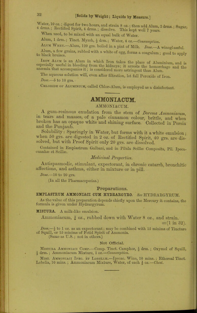 10pZ,;f^S HtT°1hour8'and strain 8 oz- i then add A*™, 2 arms.; Surar 4 dims.; Rectified Spirit, 4 drms.; dissolve. This kept well 7 years. g When used, to he mixed with an equal hulk of Water. Alum, 1 dim.; Tinct. Myrrh, \ drm.; Water, 4 oz.-Consumption. Alum Whey.—Alum, 120 grs. hoiled in a pint of Milk. Dose.—A wineglassful to blSharuisVesgraillS' rubb°d With a whiteof eSS, forms a coagulum; good to apply «-SrffnALTO#:ii ^^h Iron takes the place of Aluminium, and is especially^useful m bleeding from the kidneys; it arrests the hemorrhage and the anosmia that accompanies it; is considered more astringent than Alum. The aqueous solution will, even after filtration, let fall Peroxide of Iron. Dose.—5 to 10 grs. Chloride op Aluminium, called Chlor-Alum, is employed as a disinfectant. AMMONIACUM. AMMONIACUM. A gum-resinous exudation from the stem of Dorema Ammoniacum m tears and masses, of a pale cinnamon colour, brittle, and when broken has an opaque white and shining surface. Collected in Persia and the Punjaub. Solubility: Sparingly in Water, but forms with it a white emulsion; when 50 grs. are digested in 2 oz. of Eectified Spirit, 40 grs. are dis- solved, but with Proof Spirit only 20 grs. are dissolved. Contained in Emplastrum Galbani, and in Pilula Scillas Composita, Pil. Ipeca- cuanha? et Scillse. Medicinal Properties. Antispasmodic, stimulant, expectorant, in chronic catarrh, bronchitie affections, and asthma, either in mixture or in pill. Dose.—10 to 20 grs. (In all the Pharmacopoeias.) Preparations. EMPLASTETJM AMMONIACI CTJM HYDRARGYRO. See HYDRARGYRUM. As the value of this preparation depends chiefly upon the Mercury it contains, the formula is given under Hydrargyrum. MISTTJRA. A milk-like emulsion. Ammoniacum, J oz., rubbed down with Water 8 oz., and strain. = (1 in 32). Dose.—J to 1 oz. as an expectorant; may be combined with 15 niinims of Tincture of Squill, or 15 minims of Fetid Spirit of Ammonia. (Same as U.S.; not in others.) Not Official. Mistura Ammoniaci Comp.—Comp. Tinct. Camphor, J drm.; Oxymel of Squill, 2 drm.; Ammoniacum Mixture, 1 oz.—Consumption. Mist. Ammoniaci Ipec. et Lobelije.—Ipecac. Wine, 10 mins.; Ethereal Tinct. Lobelia, 10 mins.; Ammoniacum Mixture, Water, of each § oz.—Chest.