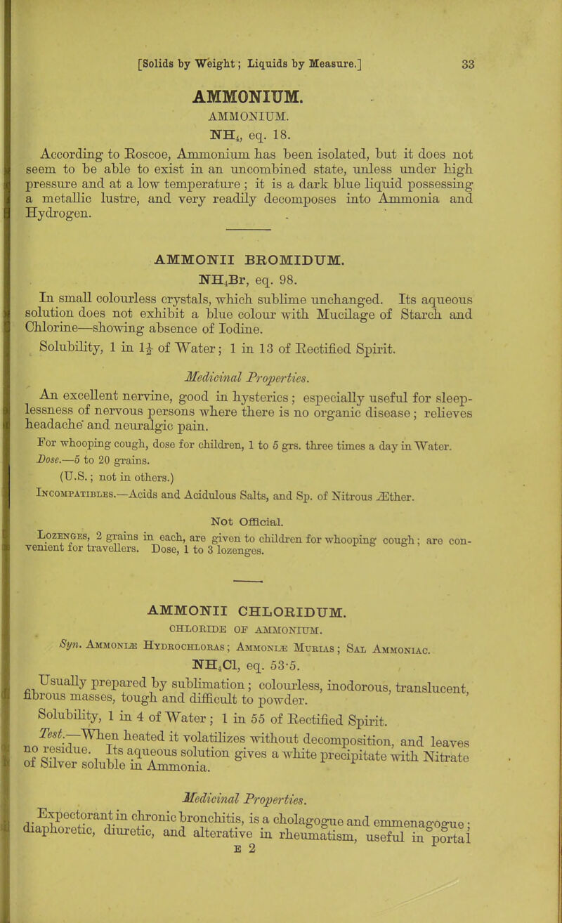 AMMONIUM. AMMONIUM. NH4, eq. 18. According to Koscoe, Ammonium, has been isolated, but it does not seem to be able to exist in an uncombined state, unless under high pressure and at a low temperature ; it is a dark blue liquid possessing a metallic lustre, and very readily decomposes into Ammonia and Hydrogen. AMMONII BEOMIDTIM. NH4Br, eq. 98. In small colourless crystals, which sublime unchanged. Its aqueous solution does not exhibit a blue colour with Mucilage of Starch and Chlorine—showing absence of Iodine. Solubility, 1 in 1^ of Water; 1 in 13 of Eectified Spirit. Medicinal Properties. An excellent nervine, good in hysterics; especially useful for sleep- lessness of nervous persons where there is no organic disease; relieves headache and neuralgic pain. For whooping cough, dose for children, 1 to 5 grs. three times a day in Water. Dose.—5 to 20 grains. (U.S.; not in others.) Incompatibles.—Acids and Acidulous Salts, and Sp. of Nitrous iEther. Not Official. Lozenges, 2 grains in each, are given to children for whooping cough; are con- venient for travellers. Dose, 1 to 3 lozenges. AMMONII CHLORIDUM. CHLORIDE OF AMMONIUM. Syn. Ammonije Hydrochloras ; Ammonije Murias ; Sal Ammoniac. NH4C1, eq. 53-5. Usually prepared by sublimation; colourless, inodorous, translucent nbrous masses, tough and difficult to powder. Solubility, 1 in 4 of Water; 1 in 55 of Eectified Spirit. Test.—-When heated it volatilizes without decomposition, and leaves e^sd^ffl^gives a hite precipitate ^ Nitrate Medicinal Properties. dif^Z^11 JrTMtis' is-a ctolagogue and emmenagogue; diaphoretic, diuretic, and alterative in rheumatism, useful in portal is 2
