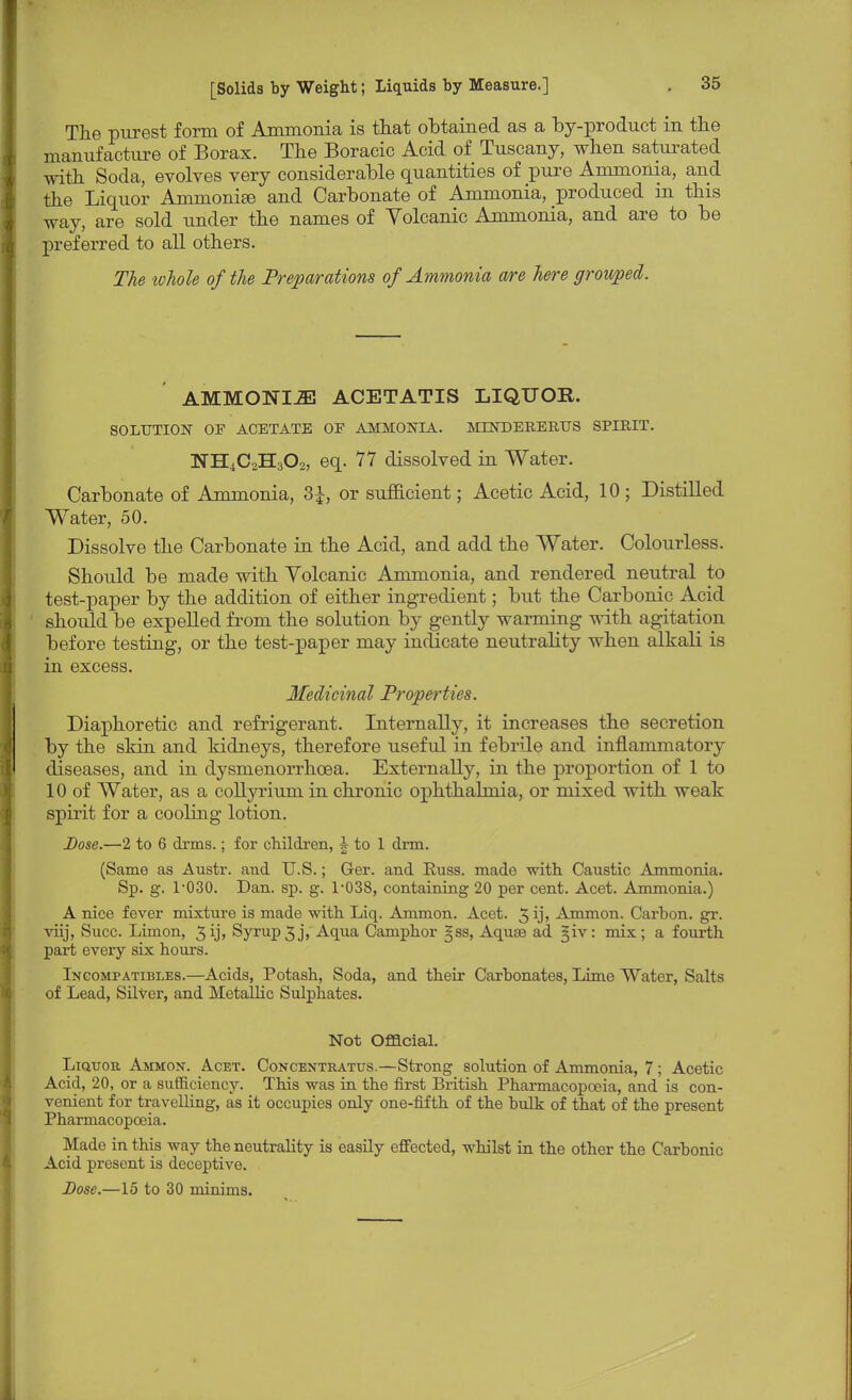 The purest form of Ammonia is that obtained as a by-product in the manufacture of Borax. The Boracic Acid of Tuscany, when saturated with Soda, evolves very considerable quantities of pure Ammonia, and the Liquor AmnioniEe and Carbonate of Ammonia, produced in this way, are sold under the names of Volcanic Ammonia, and are to be preferred to all others. The ivhole of the Preparations of Ammonia are here grouped. AMMONIH ACETATIS LIQUOR. SOLUTION OF ACETATE OF AMMONIA. MDSTDERERUS SPIRIT. NILCsH-sOs, eq. 77 dissolved in Water. Carbonate of Ammonia, 3£, or sufficient; Acetic Acid, 10 ; Distilled Water, 50. Dissolve the Carbonate in the Acid, and add the Water. Colourless. Should be made with Yolcanic Ammonia, and rendered neutral to test-paper by the addition of either ingredient; but the Carbonic Acid should be expelled from the solution by gently warming with agitation before testing, or the test-paper may indicate neutrality when alkali is in excess. Medicinal Properties. Diaphoretic and refrigerant. Internally, it increases the secretion by the skin and kidneys, therefore useful in febrile and inflammatory diseases, and in dysmenorrhcea. Externally, in the proportion of 1 to 10 of Water, as a collyrium in chronic ophthalmia, or mixed with weak spirit for a cooling lotion. Dose.—2 to 6 drms.; for children, h to 1 dim. (Same as Austr. and U.S.; Ger. and Euss. made with Caustic Ammonia. Sp. g. 1-030. Dan. sp. g. 1-038, containing 20 per cent. Acet. Ammonia.) A nice fever mixture is made with Liq. Ammon. Acet. 3 ij» Ammon. Carbon, gr. viij, Succ. Limon, 3ij> Syrup3j, Aqua Camphor §ss, Aquas ad §iv: mix; a fourth part every six hours. Incompatibles.—Acids, Potash, Soda, and their Carbonates, Lime Water, Salts of Lead, Silver, and Metallic Sulphates. Not Official. Liquor Ammon. Acet. Concentratus.—Strong solution of Ammonia, 7 ; Acetic Acid, 20, or a sufficiency. This was in the first British Pharmacopoeia, and is con- venient for travelling, as it occupies only one-fifth of the bulk of that of the present Pharmacopoeia. Made in this way the neutrality is easily effected, whilst in the other the Carbonic Acid present is deceptive. Dose.—15 to 30 minims.