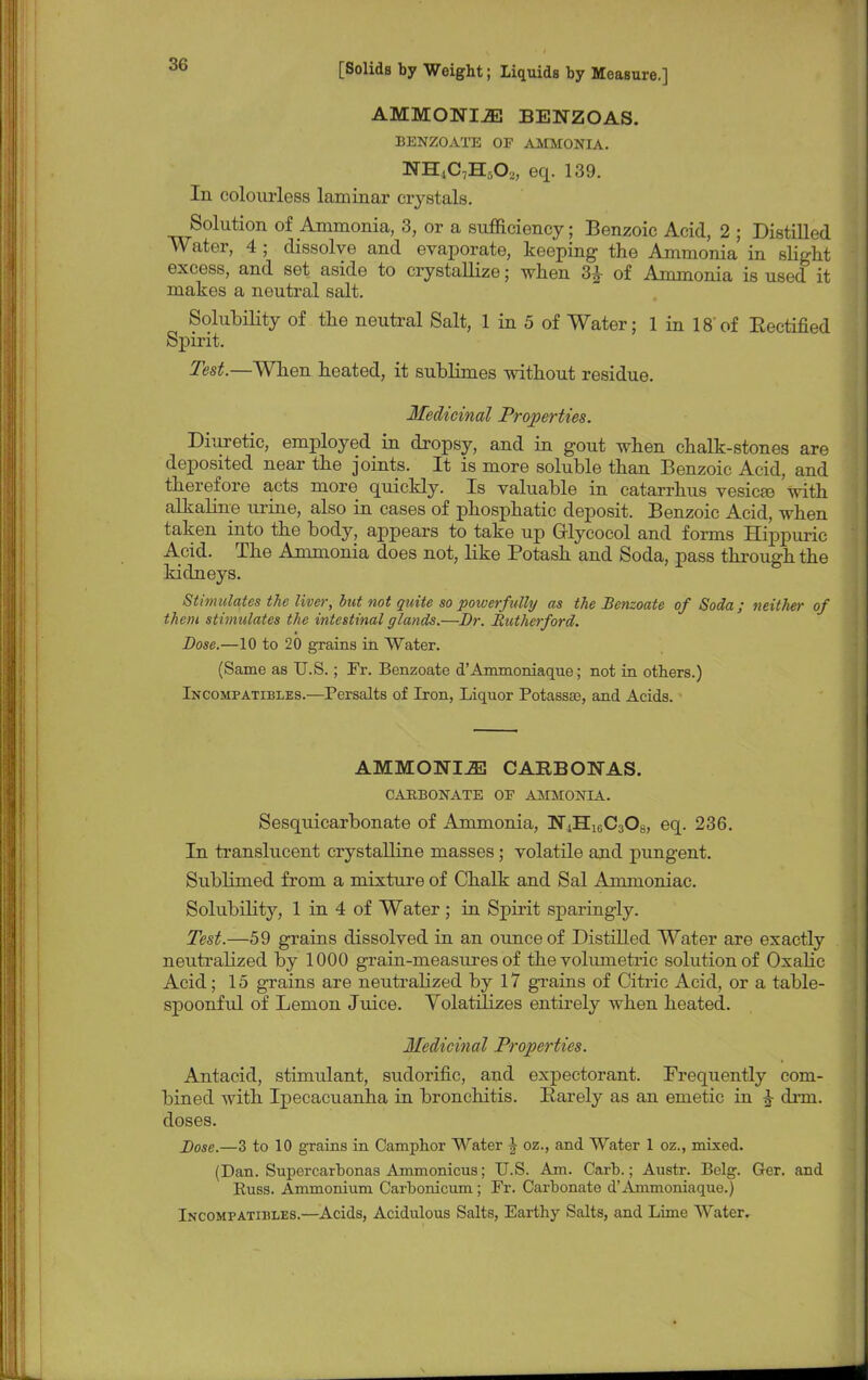 AMMONIiE BENZOAS. BENZOATE OP AMMONIA. NH4C7Hs02, eq. 139. In colourless laminar crystals. Solution of Ammonia, 3, or a sufficiency; Benzoic Acid, 2 ; Distilled Water, 4 ; dissolve and evaporate, keeping the Ammonia in slight excess, and set aside to crystallize; when 3£ of Ammonia is used it makes a neutral salt. Solubility of the neutral Salt, 1 in 5 of Water; 1 in 18'of Eectified Spirit. Test.—When heated, it sublimes without residue. Medicinal Properties. Diuretic, employed in dropsy, and in gout when chalk-stones are deposited near the joints. It is more soluble than Benzoic Acid, and therefore acts more quickly. Is valuable in catarrhus vesicas with alkalino urine, also in cases of phosphatic deposit. Benzoic Acid, when taken into the body, appears to take up G-lycocol and forms Hippuric Acid. The Ammonia does not, like Potash and Soda, pass through the kidneys. Stimulates the liver, hut not quite so powerfully as the Benzoate of Soda; neitlter of them stimulates the intestinal glands.—Br. Rutherford. Dose.—10 to 20 grains in Water. (Same as U.S.; Ft. Benzoate d'Anxmoniaque; not in others.) Incompatibles.—Persalts of Iron, Liquor Potassse, and Acids. AMMONIiE CAEBONAS. CARBONATE OF AMMONIA. Sesquicarbonate of Ammonia, N^H^CsOs, eq. 236. In translucent crystalline masses; volatile and pungent. Sublimed from a mixture of Chalk and Sal Ammoniac. Solubility, 1 in 4 of Water ; in Spirit sparingly. Test.—59 grains dissolved in an ounce of Distilled Water are exactly neutralized by 1000 grain-measures of the volumetric solution of Oxalic Acid; 15 grains are neutralized by 17 grains of Citric Acid, or a table- spoonful of Lemon Juice. Volatilizes entirely when heated. Medicinal Properties. Antacid, stinralant, sudorific, and expectorant. Frequently com- bined with Ipecacuanha in bronchitis. Barely as an emetic in £ dim. doses. Dose.—3 to 10 grains in Camphor Water \ oz., and Water 1 oz., mixed. (Dan. Supercarbonas Ammonicus; U.S. Am. Carb.; Austr. Belg. Ger. and Euss. Ammonium Carbonicum; Fr. Carbonate d'Ammoniaque.) Incompatibles.—Acids, Acidulous Salts, Earthy Salts, and Lime Water.