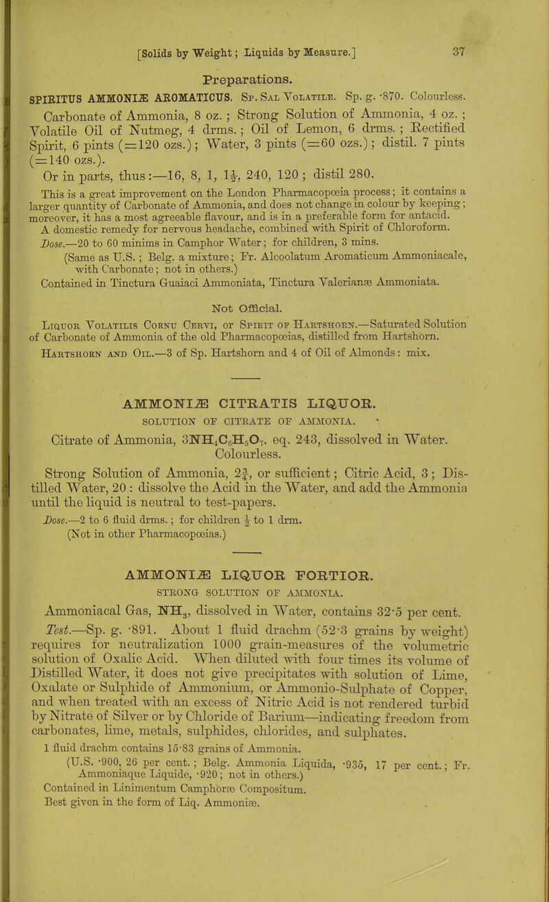 Preparations. SPIEITUS AMM0NI2E AROMATICUS. Sp. Sal Volatile. Sp. g. -870. Colourless. Carbonate of Ammonia, 8 oz. ; Strong Solution of Ammonia, 4 oz. ; Volatile Oil of Nutmeg, 4 drms.; Oil of Lemon, 6 drms. ; Beatified Spirit, 6 pints (=120 ozs.); Water, 3 pints (=60 ozs.); distil. 7 pints (=140 ozs.). Or in parts, thus:—16, 8, 1, 1£, 240, 120 ; distil 280. This is a great improvement on the London Pharmacopoeia process; it contains a larger quantity of Carbonate of Ammonia, and does not change in colour by keeping; moreover, it has a most agreeable flavour, and is in a preferable form for antacid. A domestic remedy for nervous headache, combined with Spirit of Chloroform. Dose.—20 to 60 minims in Camphor Water; for children, 3 mins. (Same as U.S. ; Belg. a mixture; Fr. Alcoolatum Aromaticum Ammoniacale, with Carbonate; not in others.) Contained in Tinctura Gruaiaci Ammoniata, Tinctura Valerianae Ammoniata. Not Official. Liquor Volatilis Cornu Cervi, or Spikit of Hartshorn.—Saturated Solution of Carbonate of Ammonia of the old Pharmacopoeias, distilled from Hartshorn. Hartshorn and Oil.—3 of Sp. Hartshorn and 4 of Oil of Almonds: mix. AMMONIJE CITRATIS LIQUOR. SOLUTION OF CITRATE OF AMMONIA. Citrate of Ammonia, 8NH4CGH507, eq. 243, dissolved in Water. Colourless. Strong Solution of Ammonia, 2f, or sufficient; Citric Acid, 3 ; Dis- tilled Water, 20 : dissolve the Acid in the Water, and add the Ammonia until the liquid is neutral to test-papers. Dose.—2 to 6 fluid drms.; for children \ to 1 drm. (Not in other Pharmacopoeias.) AMMONIJS LIQUOR FORTIOR. STRONO SOLUTION OF AMMONIA. Ammoniacal Gas, IH3, dissolved in Water, contains 32'5 per cent. Test.—Sp. g. -891. About 1 fluid drachm (52-3 grains by weight) requires for neutralization 1000 grain-measures of the volumetric solution of Oxalic Acid. When diluted with four times its volume of Distilled Water, it does not give precipitates with solution of Lime, Oxalate or Sulphide of Ammonium, or Ammonio-Sulphate of Copper, and when treated with an excess of Nitric Acid is not rendered turbid by Nitrate of Silver or by Chloride of Barium—indicating freedom from carbonates, linie, metals, sulphides, chlorides, and sulphates. 1 fluid drachm contains 15-83 grains of Ammonia. (U.S. -900, 26 per cent. ; Belg. Ammonia Liquida, -935, 17 per cent.; Fr. Ammoniaque Liquide, -920; not in others.) Contained in Linimentum Camphors Compositum. Best given in the form of Liq. Ammonias.