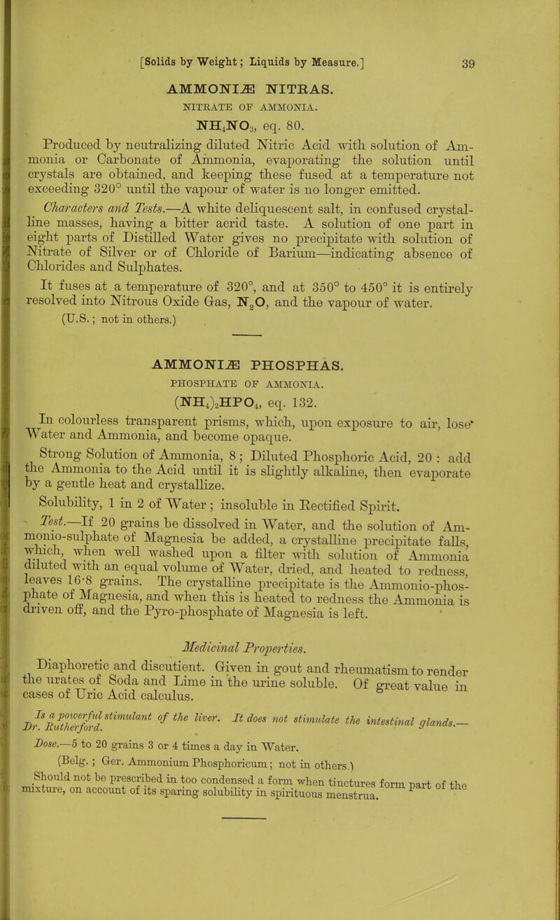 AMMONIA NITBAS. NITRATE OF AMMONIA. NH4NO3, eq. 80. Produced by neutralizing diluted Nitric Acid with solution of Am- monia or Carbonate of Ammonia, evaporating the solution until crystals are obtained, and keeping these fused at a temperature not exceeding 320° until the vapour of water is no longer emitted. Characters and Tests.—A white deliquescent salt, in confused crystal- line masses, having a bitter acrid taste. A solution of one part in eight parts of Distilled Water gives no precipitate with solution of Nitrate of Silver or of Chloride of Barium—indicating absence of Chlorides and Sulphates. It fuses at a temperature of 320°, and at 350° to 450° it is entirely resolved into Nitrous Oxide Gas, N20, and the vapour of water. (U.S.; not in others.) AMMONI2E PHOSPHAS. PHOSPHATE OF AMMONIA. (NH4)2HP04, eq. 132. In colourless transparent prisms, which, upon exposure to air, lose* Water and Ammonia, and become opaque. Strong Solution of Ammonia, 8 ; Diluted Phosphoric Acid, 20 : add the Ammonia to the Acid until it is slightly alkaline, then evaporate by a gentle heat and crystallize. Solubility, 1 in 2 of Water ; insoluble in Eectified Spirit. Test.—If 20 grains be dissolved in Water, and the solution of Am- monio-sulphate of Magnesia be added, a crystalline precipitate falls, which, when well washed upon a filter with solution of Ammonia diluted with an equal volume of Water, dried, and heated to redness leaves 16-8 grains. The crystalline precipitate is the Ammonio-phos- phate of Magnesia, and when this is heated to redness the Ammonia is driven off, and the Pyro-phosphate of Magnesia is left. Medicinal Properties. Diaphoretic and discutient. Given in gout and rheumatism to render the urates of Soda and Lime in the urine soluble. Of great value in cases of Uric Acid calculus. BrRxftZrf{rdStimdant °f *** B ** stimulate intestinal glands.- Dose.—5 to 20 grains 3 or 4 times a day in Water. (Belg.; Ger. Ammonium Phosphoricum; not in others.) Should not be prescribed in too condensed a form when tinctures form part of the mixture, on account of its sparing solubility in spirituous menstrua