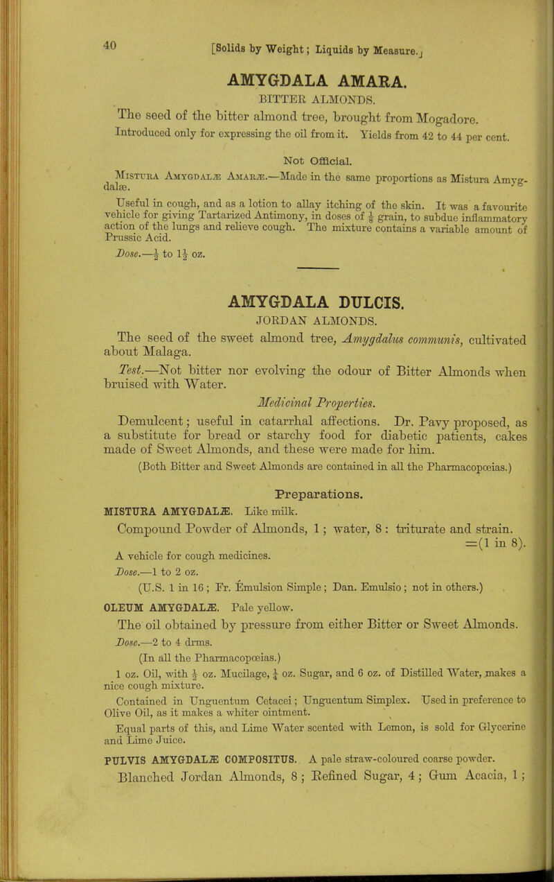 AMYGDALA AMARA. BITTER ALMONDS. The seed of the bitter almond tree, brought from Mogadore. Introduced only for expressing the oil from it. Yields from 42 to 44 per cent. Not Official. Mistura Amygdalae Amaiue.—Made in the same proportions as Mistura Amv- Useful in cough, and as a lotion to allay itching of the skin. It was a favourite vehicle for giving TartarLzed Antimony, in doses of £ grain, to subdue inflammatory action of the lungs and relieve cough. The mixture contains a variable amount of Prussic Acid. Dose.—\ to lj oz. AMYGDALA DULCIS. JORDAN ALMONDS. The seed of the sweet almond tree, Amygdalm communis, cultivated about Malaga. Test.—Not bitter nor evolving the odour of Bitter Almonds when bruised with Water. Medicinal Properties. Demulcent; useful in catarrhal affections. Dr. Pavy proposed, as a substitute for bread or starchy food for diabetic patients, cakes made of Sweet Ahnonds, and these were made for him. (Both Bitter and Sweet Almonds are contained in all the Pharmacopoeias.) Preparations. MISTURA AMYGDALJE. Like milk. Compound Powder of Almonds, 1; water, 8 : triturate and strain. =(1 in 8). A vehicle for cough medicines. Dose.—1 to 2 oz. (U.S. 1 in 16 ; Er. Emulsion Simple ; Dan. Emulsio ; not in others.) OLEUM AMYGDALA. Pale yeUow. The oil obtained by pressure from either Bitter or Sweet Almonds. Dose.—2 to 4 drms. (In all the Pharmacopoeias.) 1 oz. Oil, with \ oz. Mucilage, \ oz. Sugar, and 6 oz. of Distilled Water, makes a nice cough mixture. Contained in Unguentum Cetacei; Unguentum Simplex. Used in preference to Olive Oil, as it makes a whiter ointment. Equal parts of this, and Lime Water scented with Lemon, is sold for Glycerine and Lime Juice. PULVIS AMYGDALA COMPOSITUS. A pale straw-coloured coarse powder. Blanched Jordan Ahnonds, 8 ; Penned Sugar, 4; Gum Acacia, 1 ;