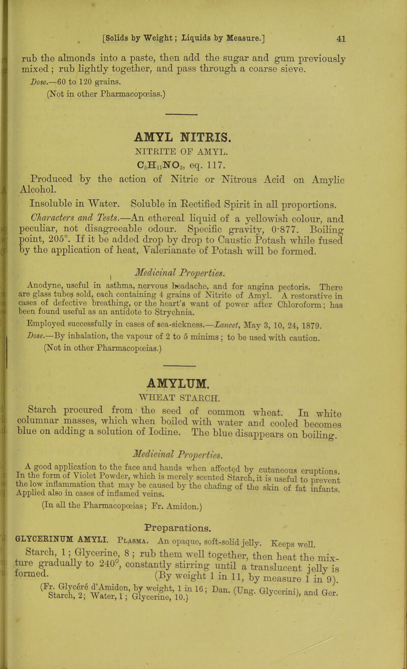 rub the almonds into a paste, then add the sugar and gum previously mixed ; rub lightly together, and pass through a coarse sieve. Dose.—60 to 120 grains. (Not in other Pharmacopoeias.) AMYL NITRIS. NITKITE OF AMYL. C5HnN02, eq. 117. Produced by the action of Nitric or Nitrous xicid on Aniylic Alcohol. Insoluble in Water. Soluble in Eectified Spirit in all proportions. Characters and Tests.—An ethereal liquid of a yellowish colour, and peculiar, hot disagreeable odour. Specific gravity, 0-877. Boiling point, 205°. # If it be added drop by drop to Caustic Potash while fused by the application of heat, Valerianate of Potash will be formed. ( Medicinal Properties. Anodyne, useful in asthma, nervous headache, and for angina pectoris. There are glass tubes sold, each containing 4 grains of Nitrite of Amyl. A restorative in cases of defective breathing, or the heart's want of power after Chloroform; has been found useful as an antidote to Strychnia. Employed successfully in cases of sea-sickness.—Lancet, May 3, 10, 24, 1879. Dose.—By inhalation, the vapour of 2 to 5 minims ; to be used with caution. (Not in other Pharmacopoeias.) AMYLUM. WHEAT STARCH. Starch procured from the seed of common wheat. In white columnar masses, which when boiled with water and cooled becomes blue on adding a solution of Iodine. The blue disappears on boiling. Medicinal Properties. A good application to the face and hands when affected by cutaneous eruptions. In the form of Violet Powder, which is merely scented Starch, it is useful to prevent the low inflammation that may be caused by the chafing of the skin of fat infants Applied also m cases of inflamed veins. *w». (In all the Pharmacopoeias; Fr. Amidon.) Preparations. GLYCERINUM AMYLI. Plasma. An opaque, soft-solid jelly. Keeps well. Starch 1; Glycerine 8 ; rub them weU together, then heat the mix- ture gradually to 240°, constantly stirring until a translucent ielly is