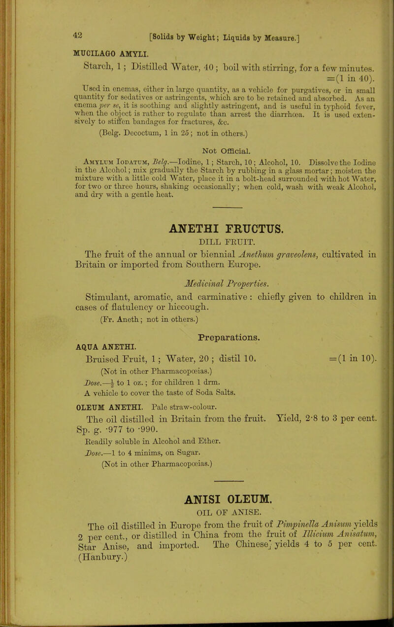 MUCILAGO AMYII. Starch, 1 ; Distilled Water, 40 ; boil with stirring, for a few minutes. = (1 in 40). Used in enemas, oither in large quantity, as a vehicle for purgatives, or in small quantity for sedatives or astringents, which are to he retained and absorbed. As an enema per se, it is soothing and slightly astringent, and is useful in typhoid fever, when the object is rather to regulate than arrest the diarrhoea. It is used exten- sively to stiffen bandages for fractures, &c. (Belg. Decoctum, 1 in 25 ; not in others.) Not Official. Amyltjm Iodatum, Belg.—Iodine, 1; Starch, 10 ; Alcohol, 10. Dissolve the Iodine in the Alcohol; mix gradually the Starch by rubbing in a glass mortar; moisten the mixture with a little cold Water, place it in a bolt-head surrounded with hot Water, for two or three hours, shaking occasionally; when cold, wash with weak Alcohol, and dry with a gentle heat. ANETHI FRUCTUS. DILL FEUIT. The fruit of the annual or biennial Anethum graveolens, cultivated in Britain or imported from Southern Europe. Medicinal Properties. Stimulant, aromatic, and carminative: chiefly given to children in cases of flatulency or hiccough. (Fr. Aneth; not in others.) Preparations. AQUA ANETHI. Bruised Fruit, 1; Water, 20 ; distil 10. (Not in other Pharmacopoeias.) Dose.—| to 1 oz.; for children 1 dim. A vehicle to cover the taste of Soda Salts. OLEUM ANETHI. Pale straw-colour. The oil distilled in Britain from the fruit. Sp. g. -977 to -990. Keadily soluble in Alcohol and Ether. Dose.—1 to 4 minims, on Sugar. (Not in other Pharmacopoeias.) ANISI OLEUM. OIL OF ANISE. The oil distilled in Europe from the fruit of Pimpinella Anisum yields 2 per cent., or distilled in China from the fruit of Illicium Anisatum, Star Anise, and imported. The Chinese} yields 4 to 5 per cent. (Hanbury.) = (1 in 10). Yield, 2-8 to 3 per cent.