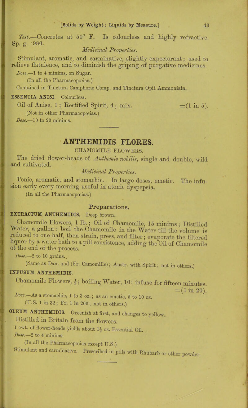Test.—Concretes at 50° F. Is colourless and highly refractive. Sp. g. -980. Medicinal Properties. Stimulant, aromatic, and carminative, slightly expectorant; used to relieve flatulence, and to diminish, the griping of purgative medicines. Dose.—1 to 4 minims, on Sugar. (In all the Pharmacopoeias.) Contained in Tinctura Camphorse Comp. and Tinctura Opii Ammoniata. ESSENTIA ANISI. Colourless. Oil of Anise, 1 ; Bectified Spirit, 4; mix. =(1 in 5). (Not in other Pharmacopoeias.) Dose.—10 to 20 minims. ANTHEMIDIS FLORES. CHAMOMILE FLO WEES. The dried flower-heads of Anthemis noUlis, single and double, wild and cultivated. Medicinal Properties. _ Tonic, aromatic, and stomachic. In large doses, emetic. The infu- sion early every morning useful in atonic dyspepsia. (In all the Pharmacopoeias.) Preparations. EXTKACTUM ANTHEMIDIS. Deep brown. Chamomile Flowers, 1 lb.; Oil of Chamomile, 15 minims ; DistiUed Water, a gallon: boil the Chamomile in the Water till the volume is reduced to one-half, then strain, press, and filter; evaporate the filtered liquor by a water bath to a pill consistence, adding the Oil of Chamomile at the end of the process. Dose.—2 to 10 grains. (Same as Dan. and (Fr. Camomille); Austr. with Spirit; not in others.) INFUSTJM ANTHEMIDIS. Chamomile Flowers, boiling Water, 10: infuse for fifteen minutes. = (1 in 20). Dose.—As a stomachic, 1 to 3 oz.; as an emetic, 5 to 10 oz. (U.S. 1 in 32; Fr. 1 in 200; not in others.) OLEUM ANTHEMIDIS. Greenish at first, and changes to yellow. Distilled in Britain from the flowers. 1 cwt. of flower-heads yields about oz. Essential Oil. Dose.—2 to 4 minims. (In all the Pharmacopoeias except U.S.) Stimulant and carminative. Prescribed in pills with Rhubarb or other powde ler.