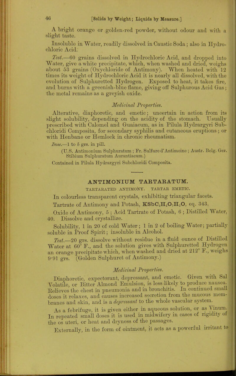 A bright orange or golden-red powder, without odour and with a slight taste. Insoluble in Water, readily dissolved in Caustic Soda; also in Hydro- chloric Acid. Test.—60 grains dissolved in Hydrochloric Acid, and dropped into Water, give a white precipitate, which, when washed and dried, weighs about 53 grains (Oxychloride of Antimony). When heated with 12 times its weight of Hydrochloric Acid it is nearly all dissolved, with the evolution of Sulphuretted Hydrogen. Exposed to heat, it takes fire, and burns with a greenish-blue flame, giving off Sulphurous Acid Gas; the metal remains as a greyish oxide. Medicinal Properties. Alterative, diaphoretic, and emetic; uncertain in action from its slight solubility, depending on the acidity of the stomach. Usually prescribed with Calomel and Guaiacuni, as in Pilula Hydrargyri Sub- chloridi Composita, for secondary syphilis and cutaneous eruptions; or with Henbane or Hemlock in chronic rheumatism. Dose.—1 to 5 grs. in pill. (U.S. Antimonium Sulphuratum ; Fr. Sulfure d'Antimoine ; Austr. Belg. Ger. Stibium Sulphuratum Aurantiacum.) Contained in Pilula Hydrargyri Subchloridi Composita. ANTIMONIUM TARTARATUM. TARTARATED ANTIMONY. TARTAR EMETIC. In colourless transparent crystals, exhibiting triangular facets. Tartrate of Antimony and Potash, KSbC4H407H20, eq. 343. Oxide of Antimony, 5 ; Acid Tartrate of Potash, 6 ; Distilled Water, 40. Dissolve and crystallize. Solubility, 1 in 20 of cold Water ; 1 in 2 of boiling Water; partially soluble in Proof Spirit; insoluble in Alcohol. Test.—20 grs. dissolve without residue in a fluid ounce of Distilled Water at 60° F., and the solution gives with Sulphuretted Hydrogen an orange precipitate which, when washed and dried at 212° F., weighs 9-91 grs. (Golden Sulphuret of Antimony.) Medicinal Properties. Diaphoretic, expectorant, depressant, and emetic. Given with Sal Volatile, or Bitter Almond Emulsion, is less likely to produce nausea. Eelieves the chest in pneumonia and in bronchitis. In continued small doses it relaxes, and causes increased secretion from the mucous mem- branes and skin, and is a depressant to the whole vascular system. As a febrifuge, it is given either in aqueous solution, or as Yinum. In repeated small doses it is used in midwifery in cases of rigidity of the os uteri, or heat and dryness of the passages. Externally, in the form of ointment, it acts as a powerful irritant to