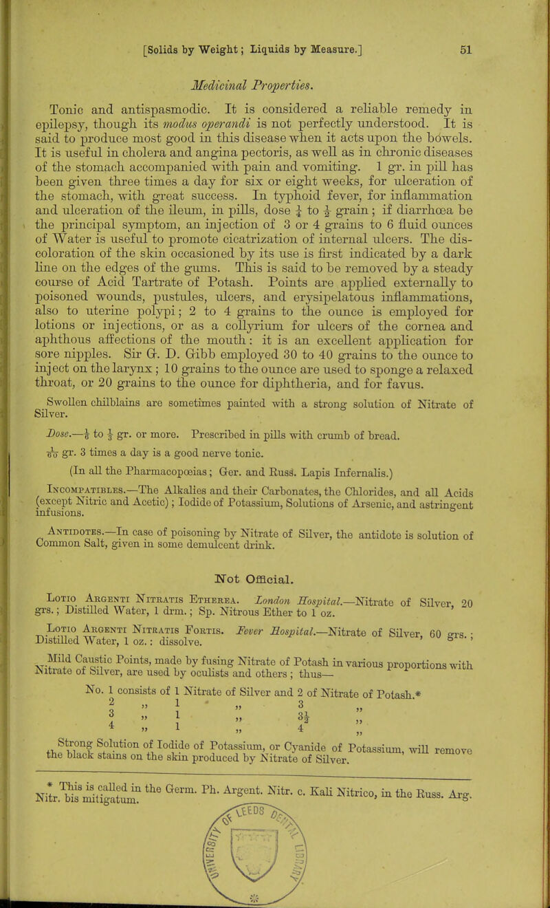Medicinal Properties. Tonic and antispasmodic. It is considered a reliable remedy in epilepsy, though its modus operandi is not perfectly understood. It is said to produce most good in this disease when it acts upon the bowels. It is useful in cholera and angina pectoris, as well as in chronic diseases of the stomach accompanied with pain and vomiting. 1 gr. in pill has been given three times a day for six or eight weeks, for ulceration of the stomach, with great success. In typhoid fever, for inflammation and ulceration of the ileum, in pills, dose | to ^ grain ; if diarrhoea be the principal symptom, an injection of 3 or 4 grains to 6 fluid ounces of Water is useful to promote cicatrization of internal ulcers. The dis- coloration of the skin occasioned by its use is first indicated by a dark line on the edges of the gums. This is said to be removed by a steady course of Acid Tartrate of Potash. Points are applied externally to poisoned wounds, pustules, ulcers, and erysipelatous inflammations, also to uterine polypi; 2 to 4 grains to the ounce is employed for lotions or injections, or as a collyrium for ulcers of the cornea and aphthous affections of the mouth: it is an excellent application for sore nipples. Sir Gk D. Gibb employed 30 to 40 grains to the ounce to inject on the larynx; 10 grains to the ounce are used to sponge a relaxed throat, or 20 grains to the ounce for diphtheria, and for favus. Swollen chilblains are sometimes painted with a strong solution of Nitrate of Silver. Dose.—£ to J gr. or more. Prescribed in pills with crumb of bread. iro gr. 3 times a day is a good nerve tonic. (In all the Pharmacopoeias; Ger. and RusS. Lapis Infernalis.) Incompatibles.—The Alkalies and their Carbonates, the Chlorides, and all Acids (except Nitric and Acetic); Iodide of Potassium, Solutions of Arsenic, and astringent infusions. Antidotes.—In case of poisoning by Nitrate of Silver, the antidote is solution of Common Salt, given in some demulcent drink. Mot Official. Lotio Argenti Nitratis Etherea. London Hospital.—Nitrate of Silver 20 grs.; Distilled Water, 1 drm.; Sp. Nitrous Ether to 1 oz. *fcSPK Argenti Nitratis Fortis. Fever Hospital.--Nitrate of Silver, 60 2rs • Distilled Water, 1 oz.: dissolve. 5 * ' Mild Caustic Points, made by fusing Nitrate of Potash in various proportions with .Nitrate oi Silver, are used by oculists and others; thus— No. 1 consists of 1 Nitrate of Silver and 2 of Nitrate of Potash * \ » ; » 3 4 » 1 » 4 S°lution °/Iodide of Potassium, or Cyanide of Potassium, will remove the black stains on the skin produced by Nitrate of Silver. Nil.to^UgaW ^ Gem- Nitr- C- KaU Nitric0' * *e Arg
