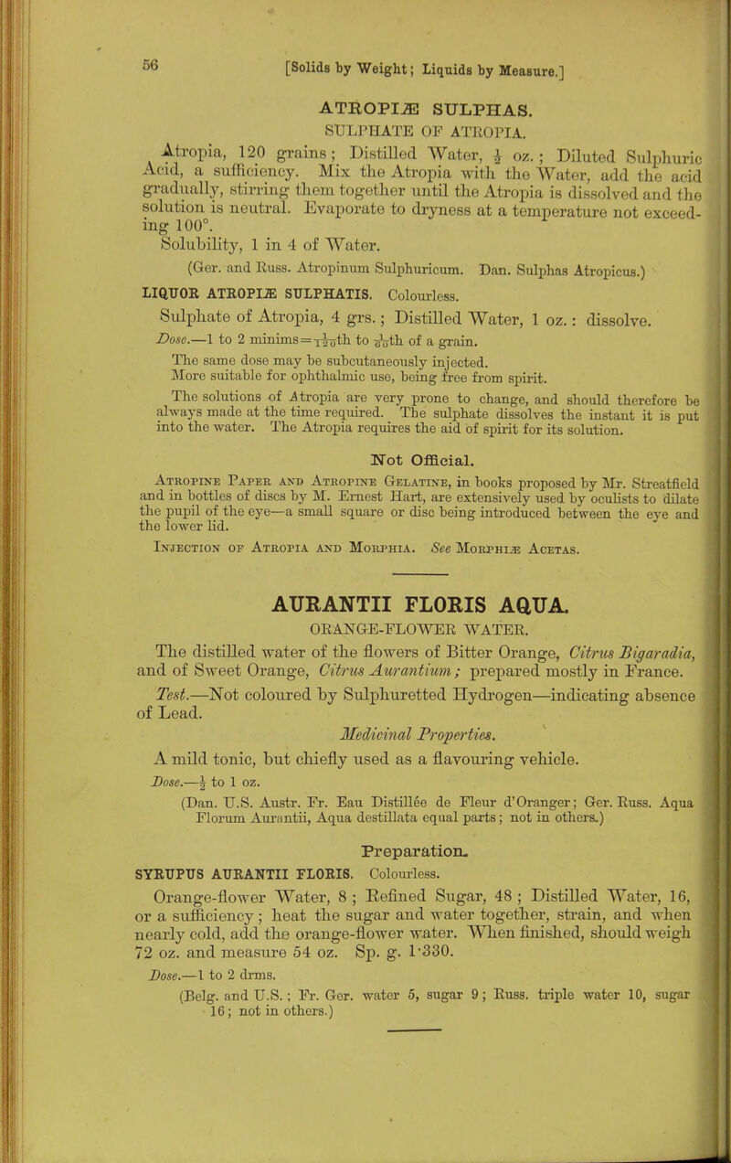 ATROPIA SULPHAS. SULPHATE OF ATROPIA. Atropia, 120 grains; Distilled Water, } oz. ; Diluted Sulphuric Acid, a sufficiency. Mix the Atropia with the Water, add the acid gradually, stirring them together until the Atropia is dissolved and the solution is neutral. Evaporate to dryness at a temperature not exceed- ing 100°. Solubility, 1 in 4 of Water. (Ger. and Russ. Atropinum Sulphuricum. Dan. Sulphas Atropicus.) LIQUOR ATROPIJE SULPHATIS. Colourless. Sulphate of Atropia, 4 grs.; Distilled Water, 1 oz.: dissolve. Dose.—1 to 2 minims = x|uth to ^yth of a grain. The same dose may he suhcutaneously injected. More suitable for ophthalmic use, being free from spirit. The solutions of atropia are very prone to change, and should therefore be always made at the time required. The sulphate dissolves the instant it is put into the water. The Atropia requires the aid of spirit for its solution. Not Official. Atropine Paper and Atropine Gelatine, in books proposed by Mr. Streatfield and in bottles of discs by M. Ernest Hart, are extensively used by oculists to dilate the pupil of the eye—a small square or disc being introduced between the eye and the lower lid. Injection op Atropia and Morphia. See Morphue Acetas. AURANTII FLORIS AQUA, ORANGE-FLOWER WATER. The distilled water of the flowers of Bitter Orange, Citrus Bigaradia, and of Sweet Orange, Citrus Aurantium ; prepared mostly in France. Test.—Not coloured by Sulphuretted Hydrogen—indicating absence of Lead. Medicinal Properties. A mild tonic, but chiefly used as a flavouring vehicle. Dose.—\ to 1 oz. (Dan. U.S. Austr. Fr. Eau Distillee de Fleur d'Oranger; Ger. Russ. Aqua Florum Aurantii, Aqua destillata equal parts; not in others.) Preparation. SYRUPTJS AURANTII FLORIS. Colourless. Orange-flower Water, 8 ; Eefined Sugar, 48 ; Distilled Water, 16, or a sufficiency ; heat the sugar and water together, strain, and when nearly cold, add the orange-flower water. When finished, should weigh 72 oz. and measure 54 oz. Sp. g. L330. Dose.—I to 2 drms. (Belg. and U.S.; Fr. Gor. water 5, sugar 9; Russ. triple water 10, sugar 16; not in others.)