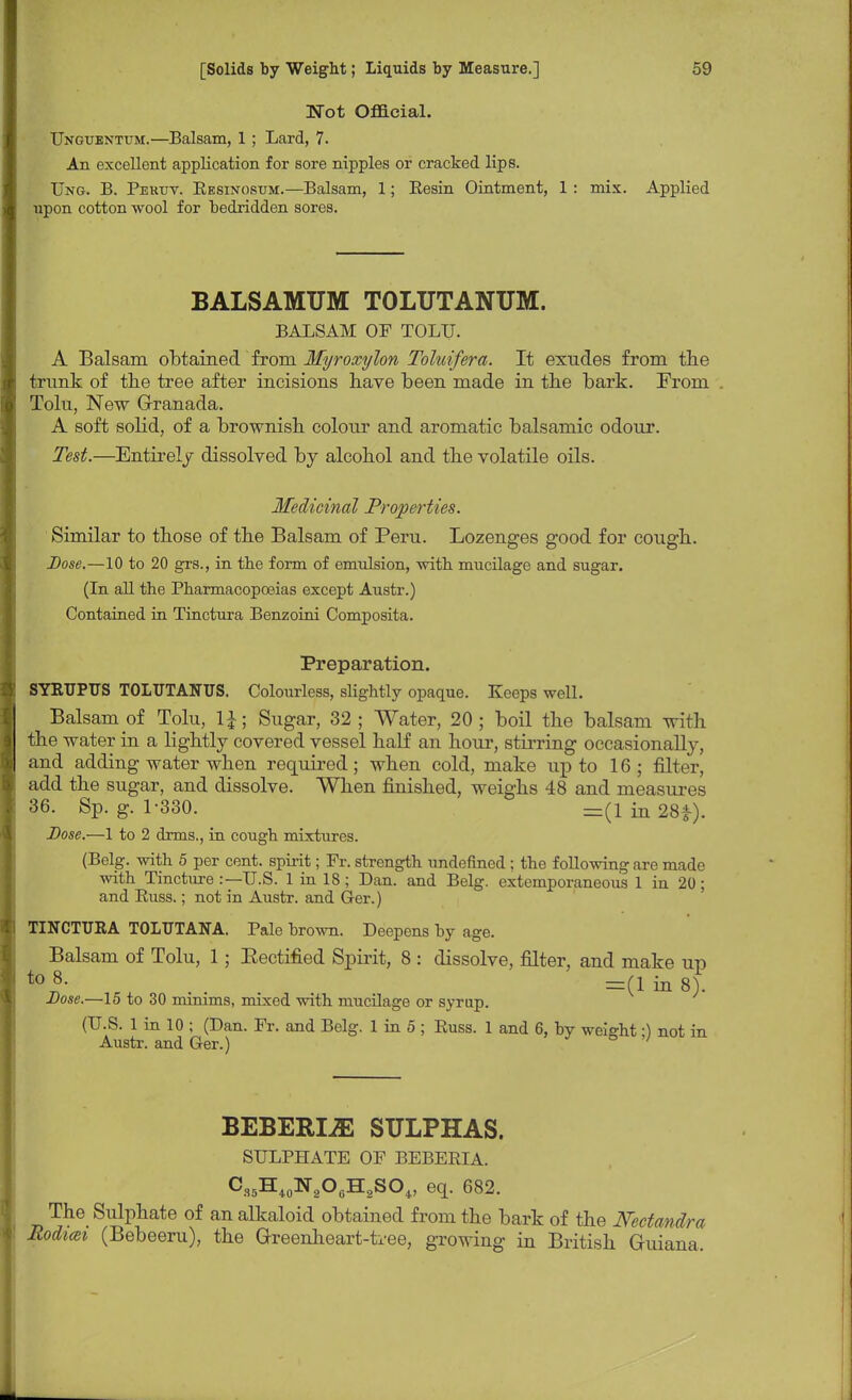 Wot Official. Unguentum.—Balsam, 1 ; Lard, 7. An excellent application for sore nipples or cracked lips. Ung. B. Pekuv. Eesinosum.—Balsam, 1; Besin Ointment, 1 : mix. Applied upon cotton wool for bedridden sores. BALSAMUM TOLUTANUM. BALSAM OF TOLU. A Balsam obtained from Myroxylon Toluifera. It exudes from the trunk of the tree after incisions have been made in the bark. From Tolu, New Granada. A soft solid, of a brownish colour and aromatic balsamic odour. Test.—Entirely dissolved by alcohol and the volatile oils. Medicinal Properties. Similar to those of the Balsam of Peru. Lozenges good for cough. Dose.—10 to 20 grs., in the form of emulsion, with mucilage and sugar. (In all the Pharmacopoeias except Austr.) Contained in Tinctura Benzoini Composita. Preparation. SYRUPITS TOLUTANTJS. Colourless, slightly opaque. Keeps well. Balsam of Tolu, 1J; Sugar, 32; Water, 20; boil the balsam with the water in a lightly covered vessel half an hour, stirring occasionally, and adding water when required; when cold, make up to 16; filter, add the sugar, and dissolve. When finished, weighs 48 and measures 36. Sp. g. 1-330. =(lin28*). Dose.—1 to 2 dims., in cough mixtures. (Belg. with 5 per cent, spirit; Fr. strength undefined ; the following are made with Tincture :— U.S. 1 in 18 ; Dan. and Belg. extemporaneous 1 in 20; and Buss.; not in Austr. and Ger.) TINCTUEA TOLTTTANA. Pale brown. Deepens by age. Balsam of Tolu, 1; Eectified Spirit, 8 : dissolve, filter, and make up t0 8- r . . =(1 in 8). Dose.—15 to 30 minims, mixed with mucilage or syrup. (U.S. 1 in 10 ; (Dan. Fr. and Belg. 1 in 5 ; Buss. 1 and 6, by weight •) not in Austr. and Ger.) ' BEBERLE SULPHAS. SULPHATE OF BEBEBIA. C35Hi0N2OcH2SO,, eq. 682. The Sulphate of an alkaloid obtained from the bark of the Nectandra Hodicei (Bebeeru), the Greenheart-tree, growing in British Guiana,