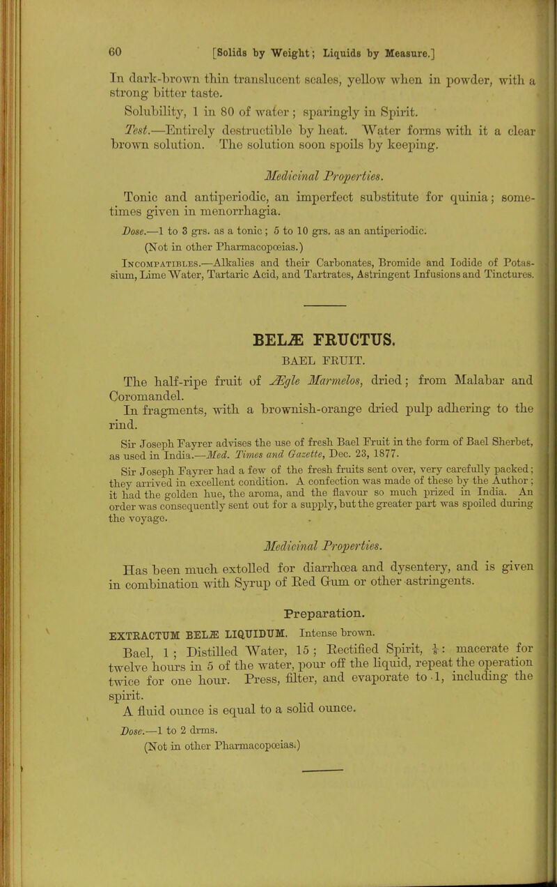 In dark-brown thin translucent scales, yellow when in powder, with a strong bitter iaste. Solubility, 1 in 80 of water ; sparingly in Spirit. Test.—Entirely destructible by heat. Water forms with it a clear brown solution. The solution soon spoils by keeping. Medicinal Properties. Tonic and antiperiodic, an imperfect substitute for quinia; some- times given in menorrhagia. Dose.—1 to 3 grs. as a tonic; 5 to 10 grs. as an antiperiodic. (Not in other Pharmacopoeias.) Incompatibles.—Alkalies and their Carbonates, Bromide and Iodide of Potas- sium, Lime Water, Tartaric Acid, and Tartrates, Astringent Infusions and Tinctures. BEL2E FRUCTUS. BAEL FRUIT. The half-ripe fruit of JEgle Marmelos, dried; from Malabar and Coromandel. In fragments, with a brownish-orange dried pulp adhering to the rind. Sir Joseph Fayrer advises the use of fresh Bael Fruit in the form of Bael Sherbet, as used in India.—Med. Times and Gazette, Dec. 23, 1877. Sir Joseph Fayrer had a few of the fresh fruits sent over, very carefully packed; they arrived in excellent condition. A confection was made of these by the Author ; it had the golden hue, the aroma, and the flavour so much prized in India. An order was consequently sent out for a supply, but the greater part was spoiled during the voyage. Medicinal Properties. Has been much extolled for diarrhoea and dysentery, and is given in combination with Syrup of Eed Gruni or other astringents. Preparation. EXTKACTUM BELiE LIQTJIDUM. Intense brown. Bael, 1; Distilled Water, 15; Kectified Spirit, \\ macerate for twelve hours in 5 of the water, pour off the liquid, repeat the operation twice for one hour. Press, filter, and evaporate to l, including the spirit. A fluid ounce is equal to a solid ounce. Dose.—1 to 2 drms.