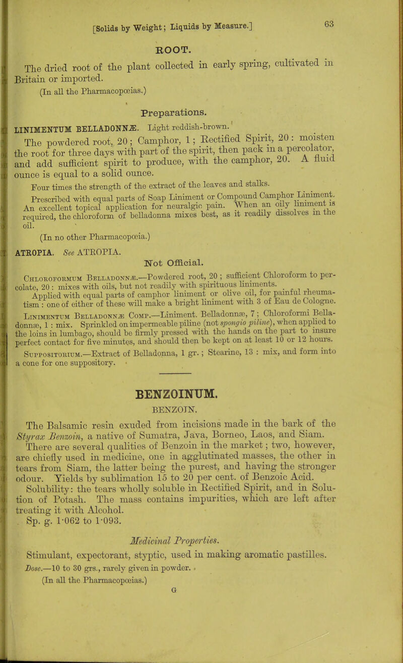 ROOT. The dried root of the plant collected in early spring, cultivated in Britain or imported. (In all the Pharmacopoeias.) Preparations. LINIMENTUM BELLADONNA. Light reddish-brown.' The powdered root, 20; Camphor, 1; Bectified Spirit, 20 : moisten the root for three days with part of the spirit, then pack ma percolator^ and add sufficient spirit to produce, with the camphor, 20. A nuid ounce is equal to a solid ounce. Four times the strength of the extract of the leaves and stalks. Prescribed with equal parts of Soap Liniment or Compound Camphor Liniment. An excellent topical application for neuralgic pain. When an oily liniment is required, the chloroform of belladonna mixes best, as it readily dissolves in the oil. (In no other Pharmacopoeia.) ATEOPIA. See ATROPIA. Not Official. Chlouopoumum Belladonna.—Powdered root, 20 ; sufficient Chloroform to per- colate, 20 : mixes with oils, but not readily with spirituous liniments. Applied with equal parts of camphor liniment or olive oil, for painful rheuma- tism : one of either of these will make a bright hniment with 3 of Eau de Cologne. Linimentum Belladonna Comp.—Liniment. Belladonna?, 7; Chloroformi Bella- donna}, 1 : mix. Sprinkled on impermeable piline (not spongio pihne), when applied to the loins in lumbago, should be firmly pressed with the hands on the pari to insure perfect contact for five minutes, and should then be kept on at least 10 or 12 hours. Suppositorium.—Extract of Belladonna, 1 gr.; Stearine, 13 : mix, and form into a cone for one suppository. BENZOINUM. BENZOIN. The Balsamic resin exuded from incisions made in the bark of the Styrax Benzoin, a native of Sumatra, Java, Borneo, Laos, and Siam. There are several qualities of Benzoin in the market; two, however, are chiefly used in medicine, one in agglutinated masses, the other in tears from Siam, the latter being the purest, and having the stronger odour. Yields by sublimation 15 to 20 per cent, of Benzoic Acid. Solubility: the tears wholly soluble in Eectified Spirit, and in Solu- tion of Potash. The mass contains impurities, which are left after treating it with Alcohol. . Sp. g. 1-062 to 1-093. Medicinal Properties. Stimulant, expectorant, styptic, used in making aromatic pastilles. Lose.—10 to 30 grs., rarely given in powder. . (In all the Pharmacopoeias.) G