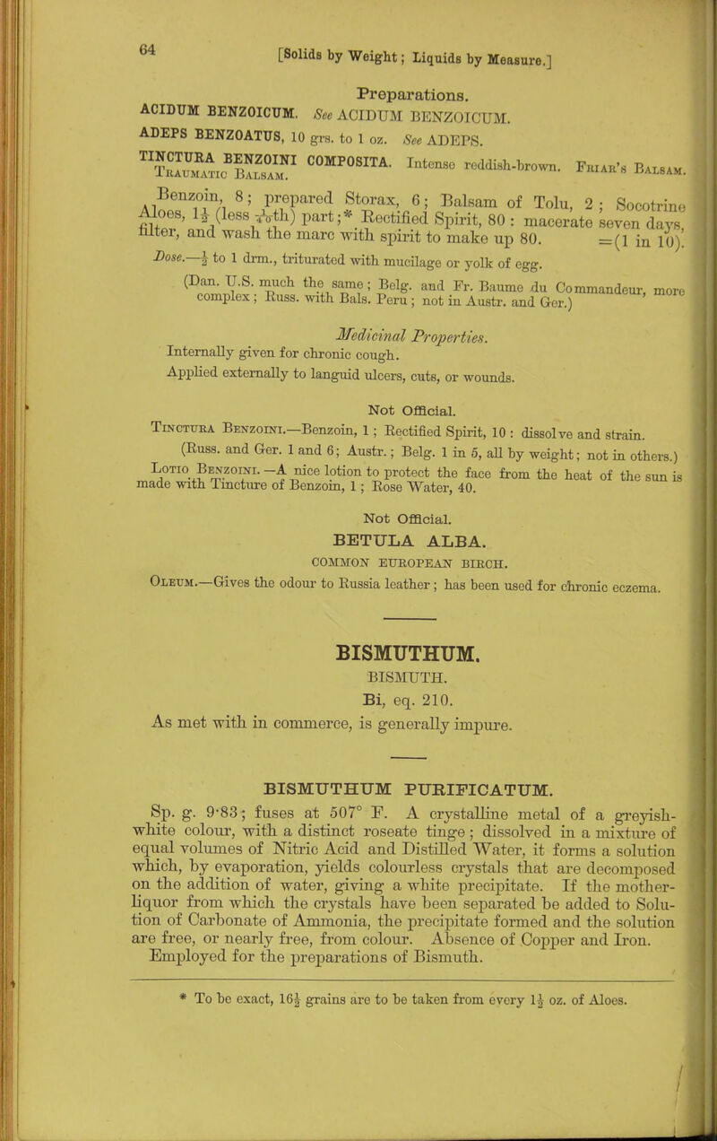 Preparations. ACIDUM BENZOICUM. See ACIDUM BENZOICUM. ADEPS BENZOATUS, 10 grs. to 1 oz. See ADEPS C0MP°SITA- Fhiaii's Balsam. Benzoin 8; prepared Storax, 6; Balsam of Tolu, 2; Socotrine Aloes, lHleS8^oth) part ;* Eectified Spirit, 80 : macer'ate seven da 's niter, and wash the marc with spirit to make up 80. =(i in 10). Dose.—\ to 1 drm., triturated with mucilage or yolk of egg. (Dan. U.S. much the same; Belg. and Fr. Baume du Commandeur, more complex ; Russ. with Bals. Peru ; not in Austr. and Ger.) Medicinal Properties. Internally given for chronic cough. Applied externally to languid ulcers, cuts, or wounds. Not Official. TmoTUEA Benzoini.—Benzoin, 1; Rectified Spirit, 10 : dissolve and strain. (Russ. and Ger. 1 and 6; Austr.; Belg. 1 in 5, all by weight; not in others.) Lotio Benzoini. -A nice lotion to protect the face from the heat of the sun is made with Tincture of Benzoin, 1; Rose Water, 40. Not Official. BETULA ALBA. COMMON EUROPEAN BIRCH. Oleum.—Gives the odour to Russia leather; has been used for chronic eczema. BISMUTHUM. BISMUTH. Bi, eq. 210. As met with in commerce, is generally impure. BISMUTHUM PUBIFICATUM. Sp. g. 9-83; fuses at 507° F. A crystalline metal of a greyish- white colour, with a distinct roseate tinge ; dissolved in a mixture of equal volumes of Nitric Acid and Distilled Water, it forms a solution which, by evaporation, yields colourless crystals that are decomposed on the addition of water, giving a white precipitate. If the mother- liquor from which the crystals have been separated be added to Solu- tion of Carbonate of Ammonia, the precipitate formed and the solution are free, or nearly free, from colour. Absence of Copper and Iron. Employed for the preparations of Bismuth. * To be exact, 16J grains are to be taken from every 1^ oz. of Aloes. /