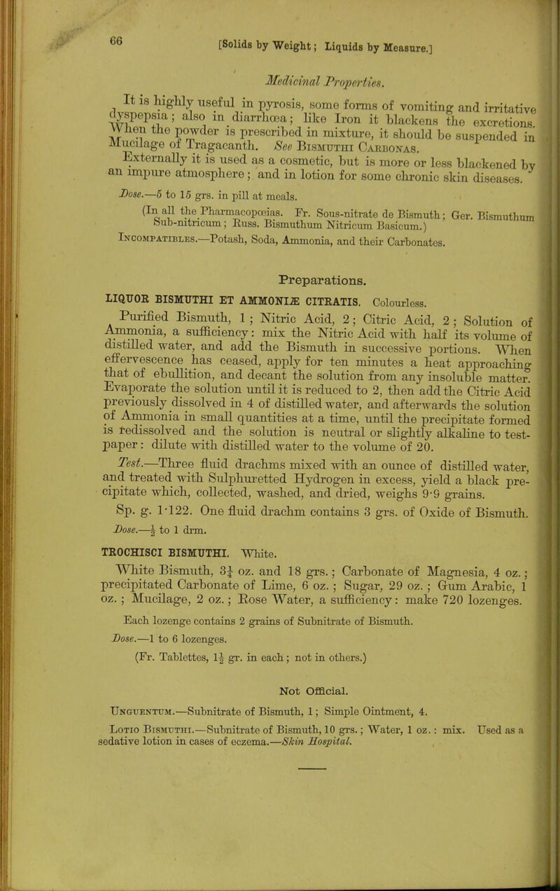 Medicinal Properties. It is highly useful in pyrosis, some forms of vomiting and irritative dyspepsia; also in diarrhoea; like Iron it blackens the excretions Wnen the powder is prescribed in mixture, it should be suspended in Mucilage of Tragacanth. See Bismuthi Carbonas. Externally it is used as a cosmetic, but is more or less blackened bv an impure atmosphere; and in lotion for some chronic skin diseases. Dose.—5 to 15 grs. in pill at meals. (In all the Pharmacopoeias. Fr. Sous-nitrate de Bismuth; Ger. Bismuthum bub-mtricum; Buss. Bismuthum Nitricum Basicum.) Incompatibles.—Potash, Soda, Ammonia, and their Carbonates. Preparations. LIQUOR BISMUTHI ET AMMONLZE CITRATIS. Colourless. Purified Bismuth, 1 ; Nitric Acid, 2; Citric Acid, 2 ; Solution of Ammonia, a sufficiency: mix the Nitric Acid with half its volume of distilled water, and add the Bismuth in successive portions. When effervescence _ has ceased, apply for ten minutes a heat approaching that of ebullition, and decant the solution from any insoluble matter. Evaporate the solution until it is reduced to 2, then add the Citric Acid previously dissolved in 4 of distilled water, and afterwards the solution of Ammonia in small quantities at a time, until the precipitate formed is redissolved and the solution is neutral or slightly alkaline to test- paper : dilute with distilled water to the volume of 20. Test.—Three fluid drachms mixed with an ounce of distilled water, and treated, with Sulphuretted Hydrogen in excess, yield a black pre- cipitate which, collected, washed, and dried, weighs 9-9 grains. Sp. g. 1-122. One fluid drachm contains 3 grs. of Oxide of Bismuth. Dose.—J to 1 dim. TEOCHISCI BISMUTHI. White. White Bismuth, 3£ oz. and 18 grs.; Carbonate of Magnesia, 4 oz. ; precipitated Carbonate of Lime, 6 oz. ; Sugar, 29 oz. ; Grum Arabic, 1 oz.; Mucilage, 2 oz.; Eose Water, a sufficiency: make 720 lozenges. Each lozenge contains 2 grains of Subnitrate of Bismuth. Dose.—1 to 6 lozenges. (Fr. Tablettes, 1J gr. in each ; not in others.) Not Official. Unguentum.—Subnitrate of Bismuth, 1; Simple Ointment, 4. Lotio Bismuthi.—Subnitrate of Bismuth, 10 grs.; Water, 1 oz.: mix. Used as a sedative lotion in cases of eczema.—Skin Hospital.