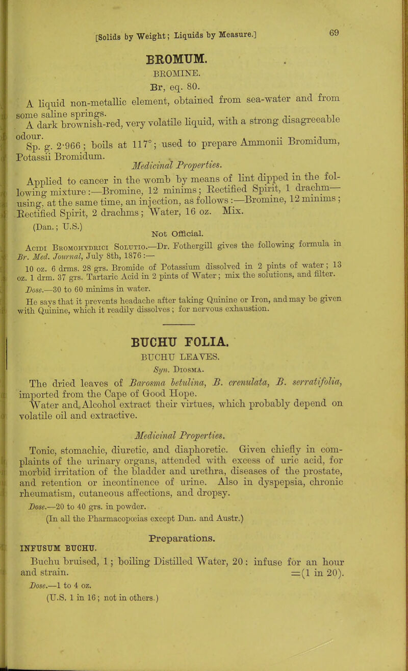 BROMUM. BROMINE. Br, eq. 80. A liquid non-metallic element, obtained from sea-water and from TVSrownisf-red, very volatile liquid, with a strong disagreeable °d&p. g. 2-966; boils at 117°; used to prepare Ammonii Bromidum, Potassii Bromidum. Medicinal Properties. Applied to cancer in the womb by means of lint dipped in the f ol- lowino-mixtnre:—Bromine, 12 minims; Eectified Spirit, 1 drachm- using, at the same time, an injection, as foUows:— Bromine, 12 minims; Eectified Spirit, 2 drachms; Water, 16 oz. Mix. (Dan.; U.S.) Not Official. Acidi Beomohydrici Soltttio.—Dr. Fothergill gives the following formula in Br. Med. Journal, July 8th, 1876:— 10 oz. 6 dims. 28 grs. Bromide of Potassium dissolved in 2 pints of water; 13 oz. 1 drm. 37 grs. Tartaric Acid in 2 pints of Water; mix the solutions, and filter. Dose.—30 to 60 minims in water. He says that it prevents headache after taking Quinine or Iron, and may be given with Quinine, which it readily dissolves ; for nervous exhaustion. BUCHU FOLIA. BUCHU LEAVES. Syn. Diosma. The dried leaves of Barosma letulina, B. crenulata, B. serratifolia, imported from the Cape of Good Hope. Water and, Alcohol extract their virtues, which probably depend on volatile oil and extractive. Medicinal Properties. Tonic, stomachic, diuretic, and diaphoretic. Given chiefly in com- plaints of the urinary organs, attended with excess of uric acid, for morbid irritation of the bladder and urethra, diseases of the prostate, and retention or incontinence of urine. Also in dyspepsia, chronic rheumatism, cutaneous affections, and dropsy. Dose.—20 to 40 grs. in powder. (In all the Pharmacopoeias except Dan. and Austr.) Preparations. INFTJSTJM BUCHU. Buchu bruised, 1; boiling Distilled Water, 20 : infuse for an hour and strain. =(1 in 20). Dose.—1 to 4 oz. (U.S. 1 in 16; not in others.)